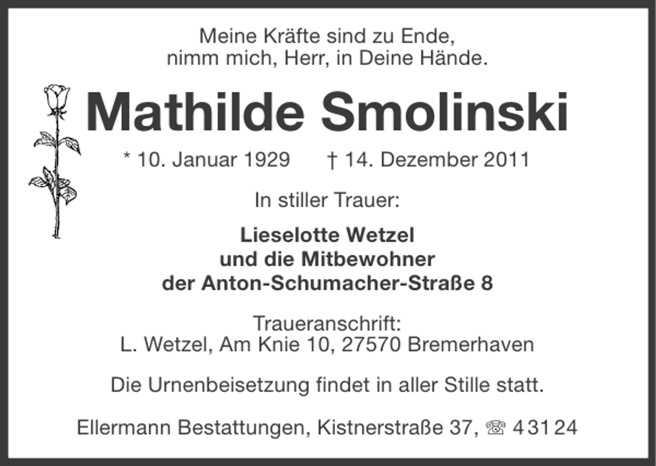<p>Meine Kräfte sind zu Ende,<br />nimm mich, Herr, in Deine Hände.</p><p>Mathilde Smolinski<br />* 10. Januar 1929</p><p>† 14. Dezember 2011</p><p>In stiller Trauer:<br />Lieselotte Wetzel<br />und die Mitbewohner<br />der Anton-Schumacher-Straße 8<br />Traueranschrift:<br />L. Wetzel, Am Knie 10, 27570 Bremerhaven<br />Die Urnenbeisetzung findet in aller Stille statt.<br />Ellermann Bestattungen, Kistnerstraße 37, 4 31 24</p>