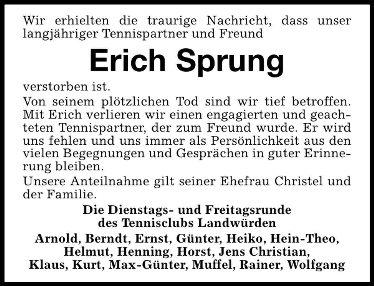 <p>Wir erhielten die traurige Nachricht, dass unser<br />langjähriger Tennispartner und Freund</p><p>Erich Sprung</p><p>verstorben ist.<br />Von seinem plötzlichen Tod sind wir tief betroffen.<br />Mit Erich verlieren wir einen engagierten und geachteten Tennispartner, der zum Freund wurde. Er wird<br />uns fehlen und uns immer als Persönlichkeit aus den<br />vielen Begegnungen und Gesprächen in guter Erinnerung bleiben.<br />Unsere Anteilnahme gilt seiner Ehefrau Christel und<br />der Familie.<br />Die Dienstags- und Freitagsrunde<br />des Tennisclubs Landwürden<br />Arnold, Berndt, Ernst, Günter, Heiko, Hein-Theo,<br />Helmut, Henning, Horst, Jens Christian,<br />Klaus, Kurt, Max-Günter, Muffel, Rainer, Wolfgang</p>