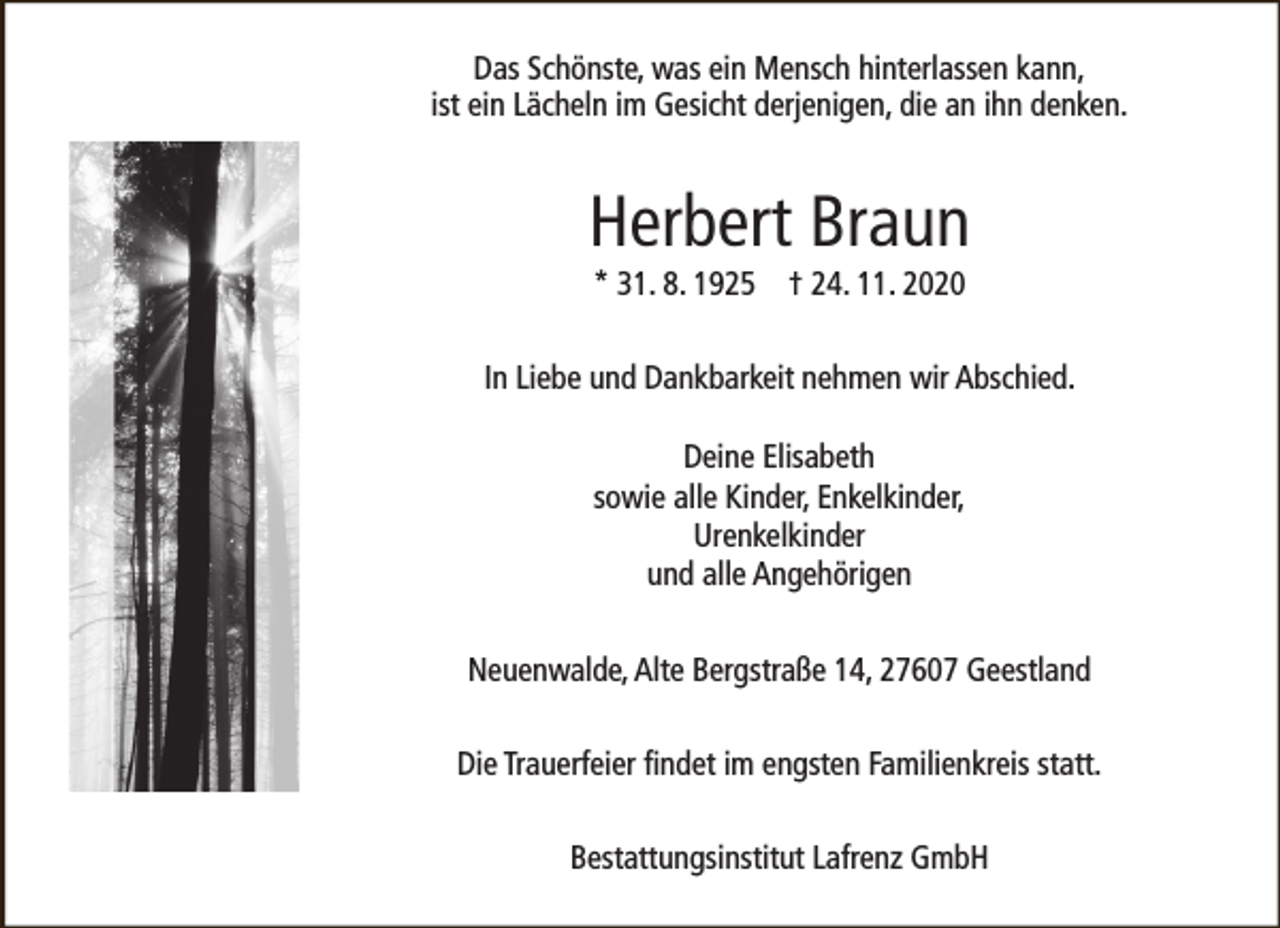 <p>Das Schönste, was ein Mensch hinterlassen kann,<br />ist ein Lächeln im Gesicht derjenigen, die an ihn denken.</p><p>Herbert Braun<br />* 31. 8. 1925 † 24. 11. 2020</p><p>In Liebe und Dankbarkeit nehmen wir Abschied.<br />Deine Elisabeth<br />sowie alle Kinder, Enkelkinder,<br />Urenkelkinder<br />und alle Angehörigen<br />Neuenwalde, Alte Bergstraße 14, 27607 Geestland<br />Die Trauerfeier findet im engsten Familienkreis statt.<br />Bestattungsinstitut Lafrenz GmbH</p>