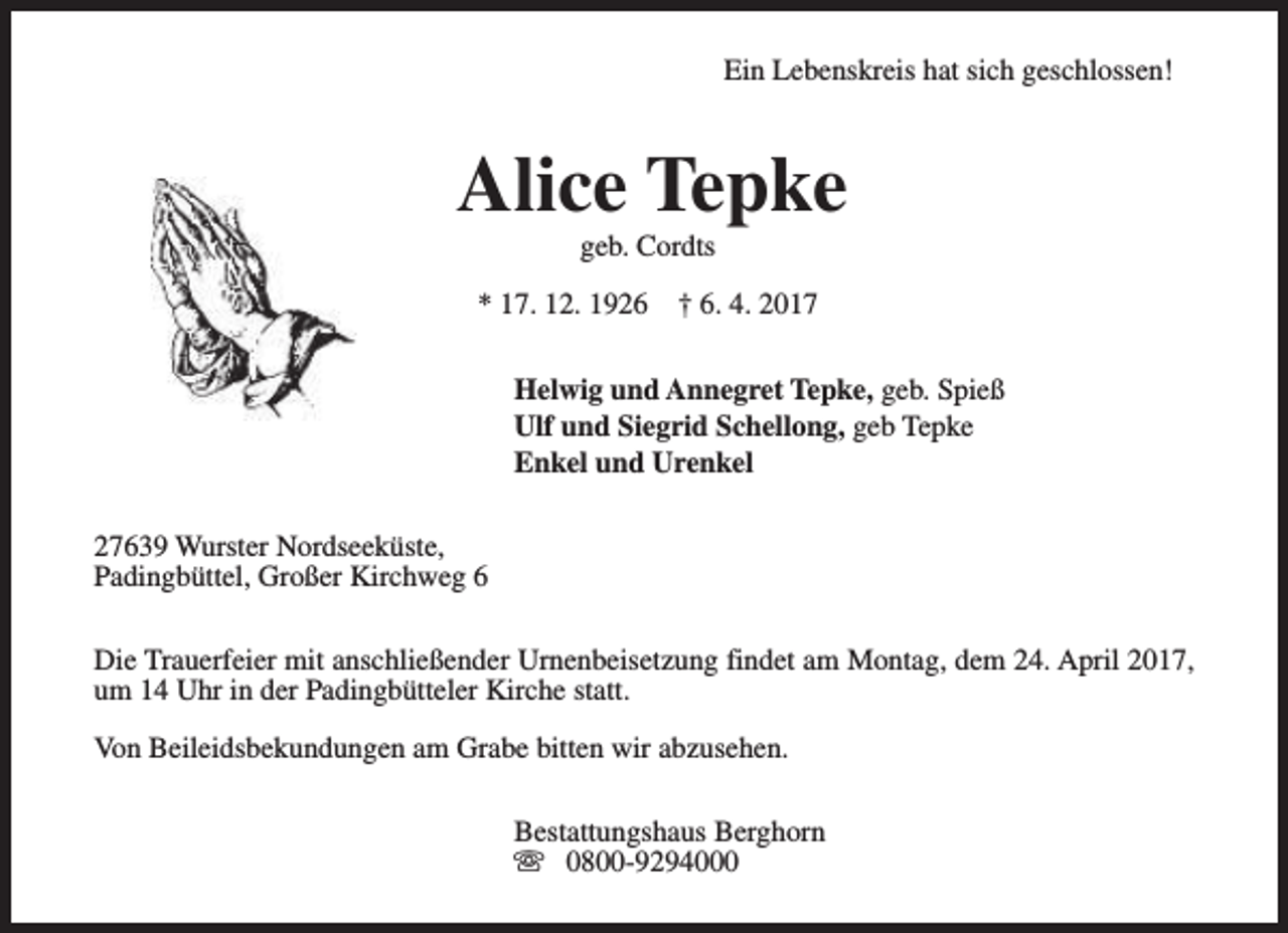 <p>Ein Lebenskreis hat sich geschlossen!</p><p>Alice Tepke<br />geb. Cordts</p><p>* 17. 12. 1926</p><p>† 6. 4. 2017</p><p>Helwig und Annegret Tepke, geb. Spieß<br />Ulf und Siegrid Schellong, geb Tepke<br />Enkel und Urenkel<br />27639 Wurster Nordseeküste,<br />Padingbüttel, Großer Kirchweg 6<br />Die Trauerfeier mit anschließender Urnenbeisetzung findet am Montag, dem 24. April 2017,<br />um 14 Uhr in der Padingbütteler Kirche statt.<br />Von Beileidsbekundungen am Grabe bitten wir abzusehen.<br />Bestattungshaus Berghorn<br />s 0800-9294000</p>