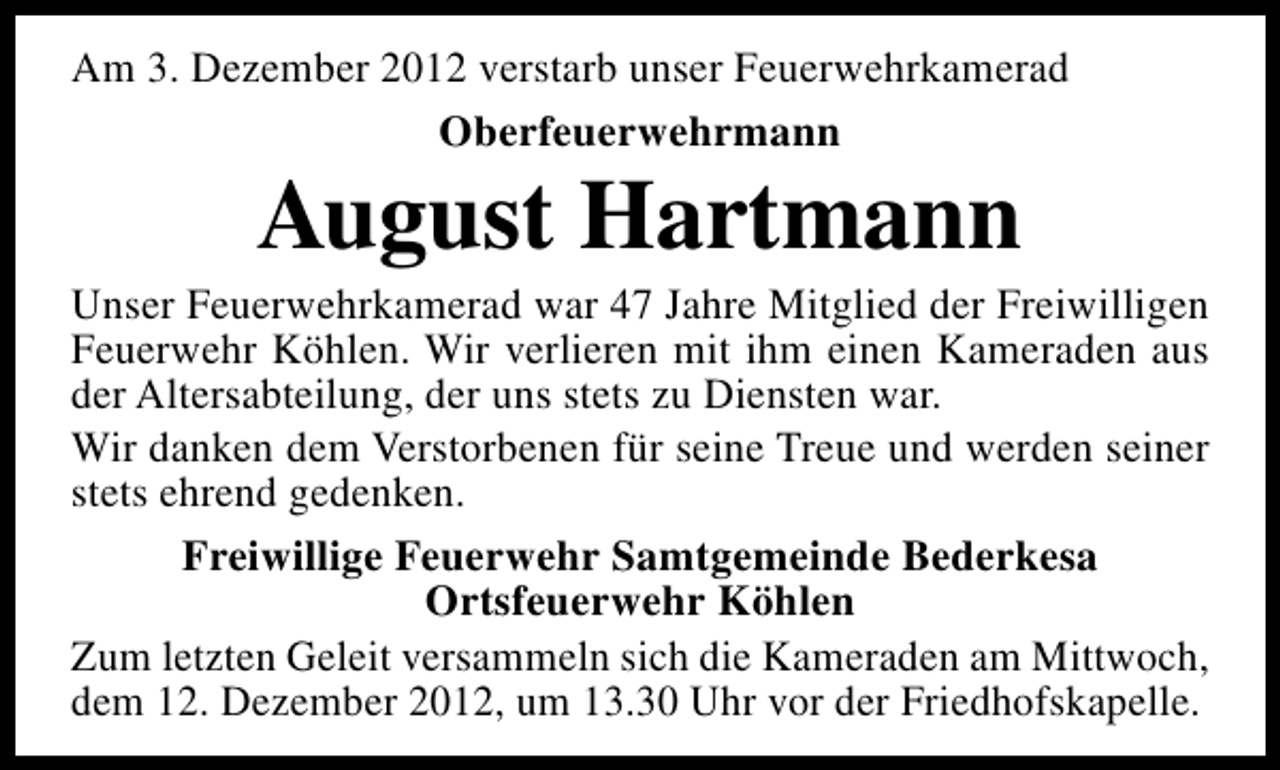 <p>Am 3. Dezember 2012 verstarb unser Feuerwehrkamerad<br />Oberfeuerwehrmann</p><p>August Hartmann</p><p>Unser Feuerwehrkamerad war 47 Jahre Mitglied der Freiwilligen<br />Feuerwehr Köhlen. Wir verlieren mit ihm einen Kameraden aus<br />der Altersabteilung, der uns stets zu Diensten war.<br />Wir danken dem Verstorbenen für seine Treue und werden seiner<br />stets ehrend gedenken.<br />Freiwillige Feuerwehr Samtgemeinde Bederkesa<br />Ortsfeuerwehr Köhlen<br />Zum letzten Geleit versammeln sich die Kameraden am Mittwoch,<br />dem 12. Dezember 2012, um 13.30 Uhr vor der Friedhofskapelle.</p>