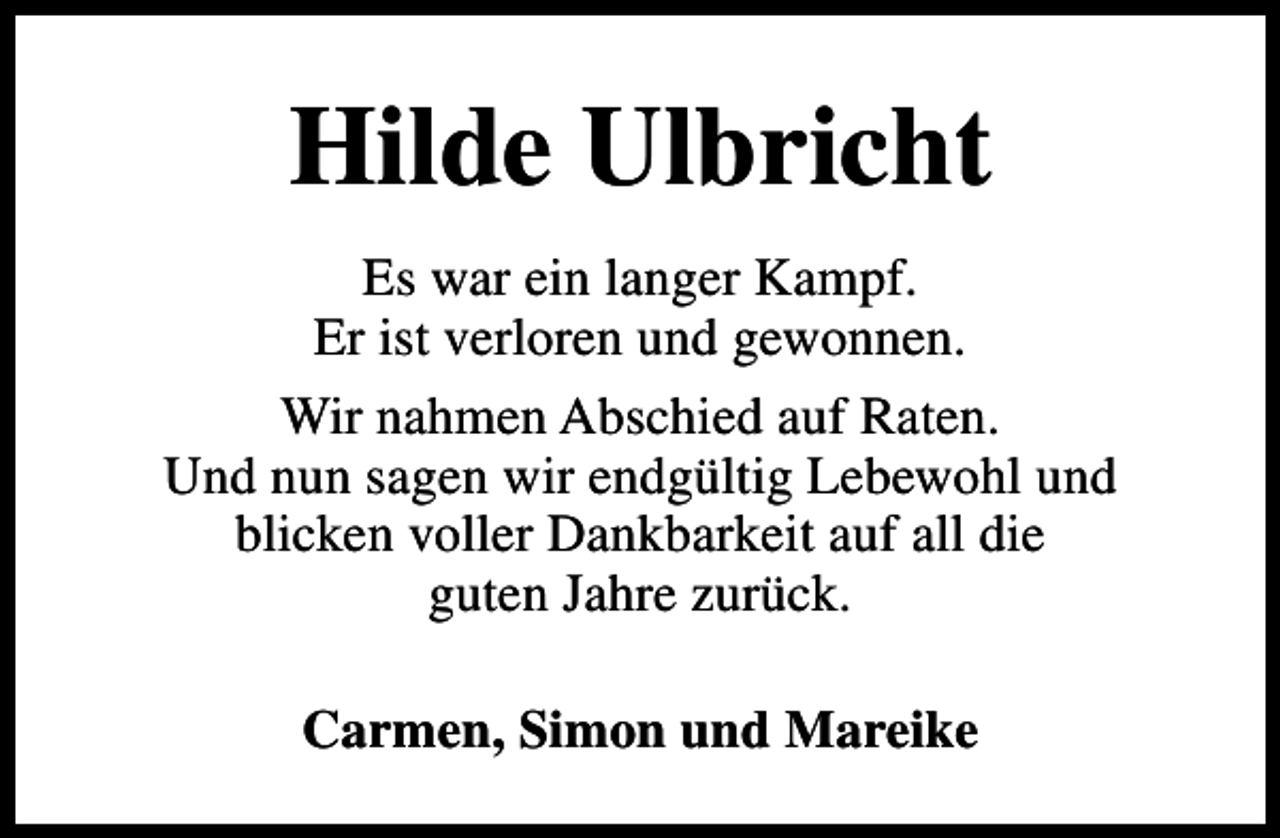 <p>Hilde Ulbricht<br />Es war ein langer Kampf.<br />Er ist verloren und gewonnen.<br />Wir nahmen Abschied auf Raten.<br />Und nun sagen wir endgültig Lebewohl und<br />blicken voller Dankbarkeit auf all die<br />guten Jahre zurück.<br />Carmen, Simon und Mareike</p>