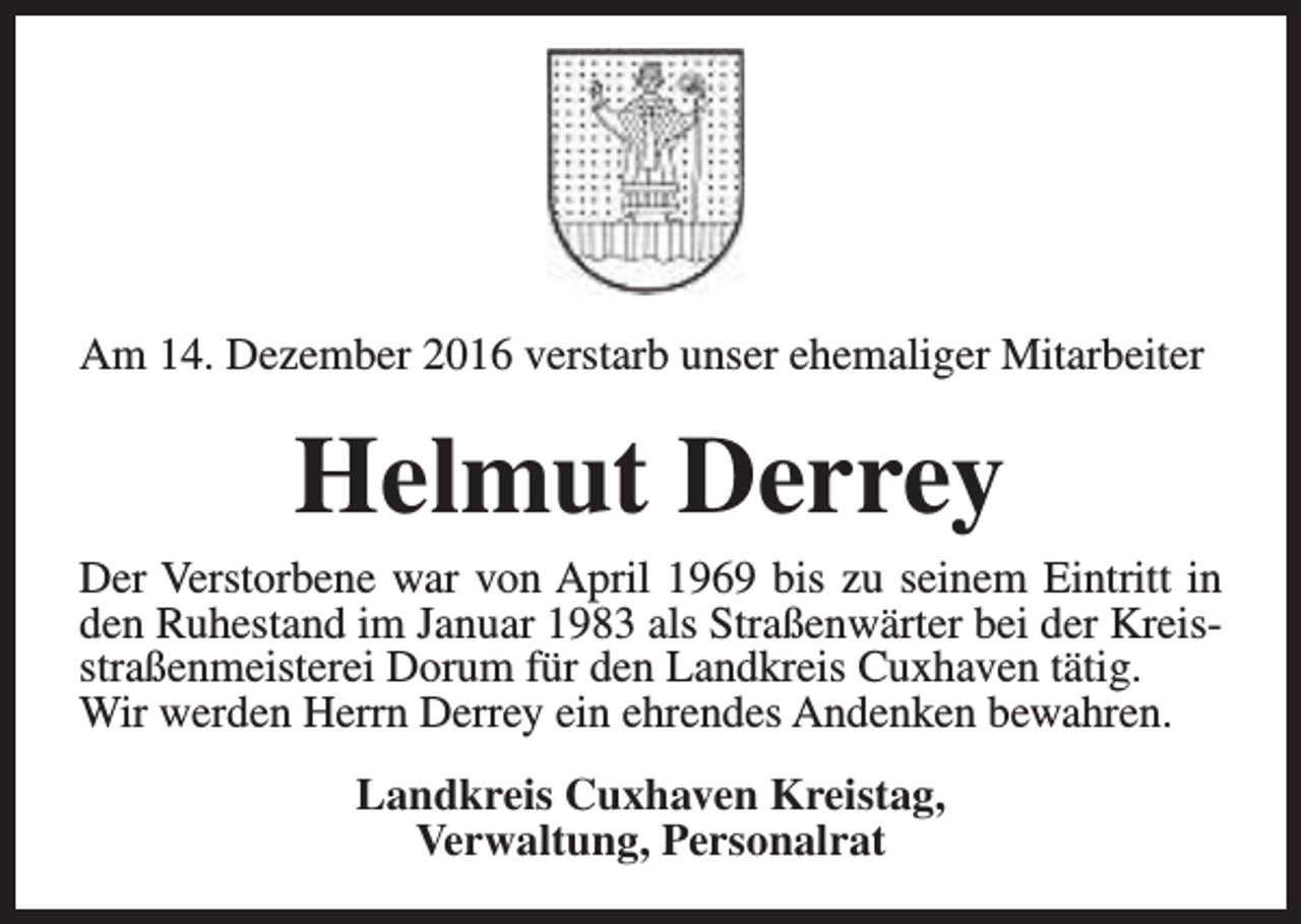 <p>Am 14. Dezember 2016 verstarb unser ehemaliger Mitarbeiter</p><p>Helmut Derrey</p><p>Der Verstorbene war von April 1969 bis zu seinem Eintritt in<br />den Ruhestand im Januar 1983 als Straßenwärter bei der Kreisstraßenmeisterei Dorum für den Landkreis Cuxhaven tätig.<br />Wir werden Herrn Derrey ein ehrendes Andenken bewahren.<br />Landkreis Cuxhaven Kreistag,<br />Verwaltung, Personalrat</p>