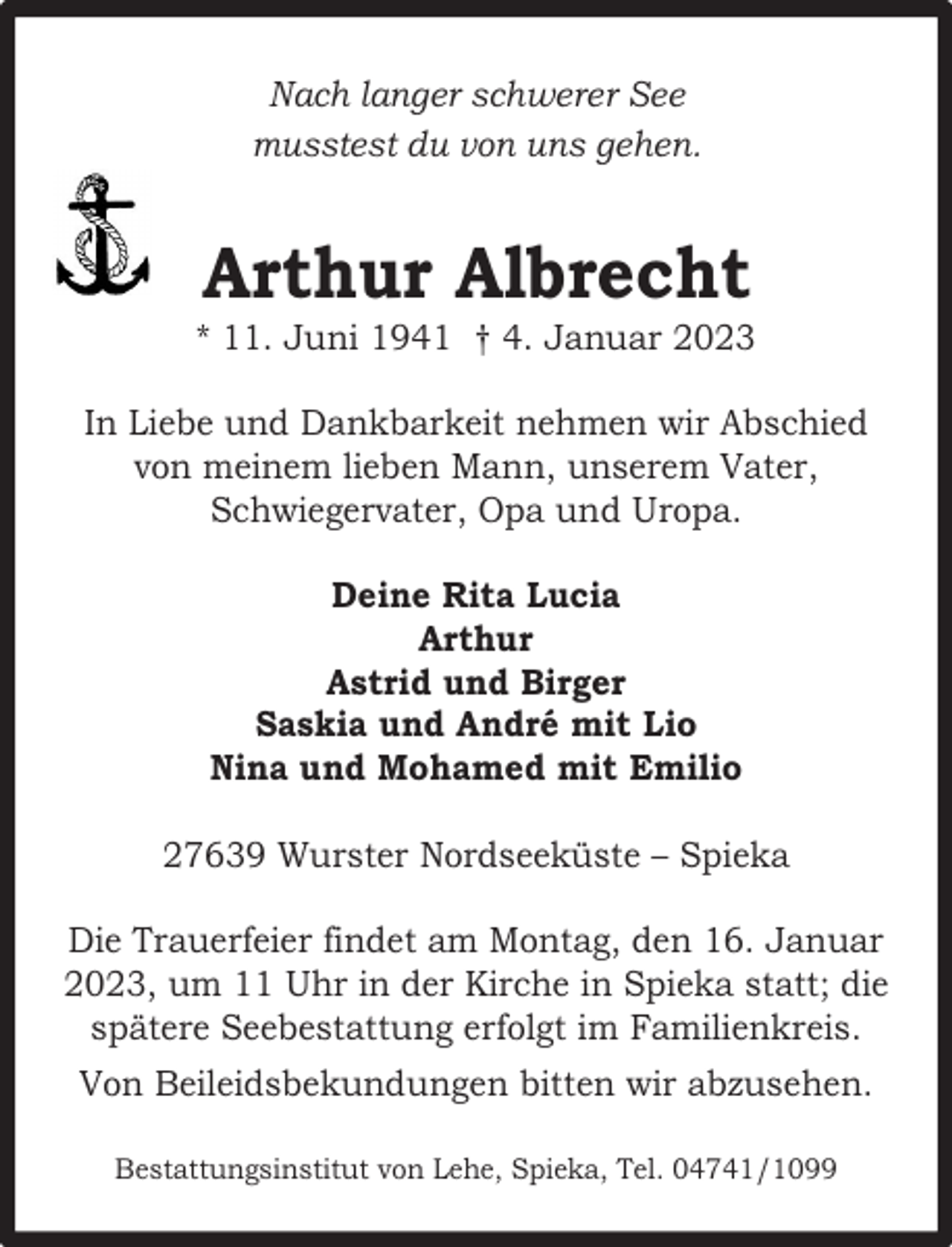 <p>Nach langer schwerer See<br />musstest du von uns gehen.</p><p>Arthur Albrecht</p><p>* 11. Juni 1941 † 4. Januar 2023<br />In Liebe und Dankbarkeit nehmen wir Abschied<br />von meinem lieben Mann, unserem Vater,<br />Schwiegervater, Opa und Uropa.<br />Deine Rita Lucia<br />Arthur<br />Astrid und Birger<br />Saskia und André mit Lio<br />Nina und Mohamed mit Emilio<br />27639 Wurster Nordseeküste – Spieka<br />Die Trauerfeier findet am Montag, den 16. Januar<br />2023, um 11 Uhr in der Kirche in Spieka statt; die<br />spätere Seebestattung erfolgt im Familienkreis.<br />Von Beileidsbekundungen bitten wir abzusehen.<br />Bestattungsinstitut von Lehe, Spieka, Tel. 04741/1099</p>