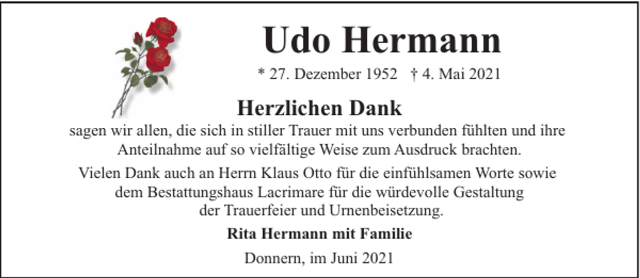 <p>Udo Hermann</p><p>* 27. Dezember 1952 † 4. Mai 2021</p><p>Herzlichen Dank</p><p>sagen wir allen, die sich in stiller Trauer mit uns verbunden fühlten und ihre<br />Anteilnahme auf so vielfältige Weise zum Ausdruck brachten.<br />Vielen Dank auch an Herrn Klaus Otto für die einfühlsamen Worte sowie<br />dem Bestattungshaus Lacrimare für die würdevolle Gestaltung<br />der Trauerfeier und Urnenbeisetzung.<br />Rita Hermann mit Familie<br />Donnern, im Juni 2021</p>