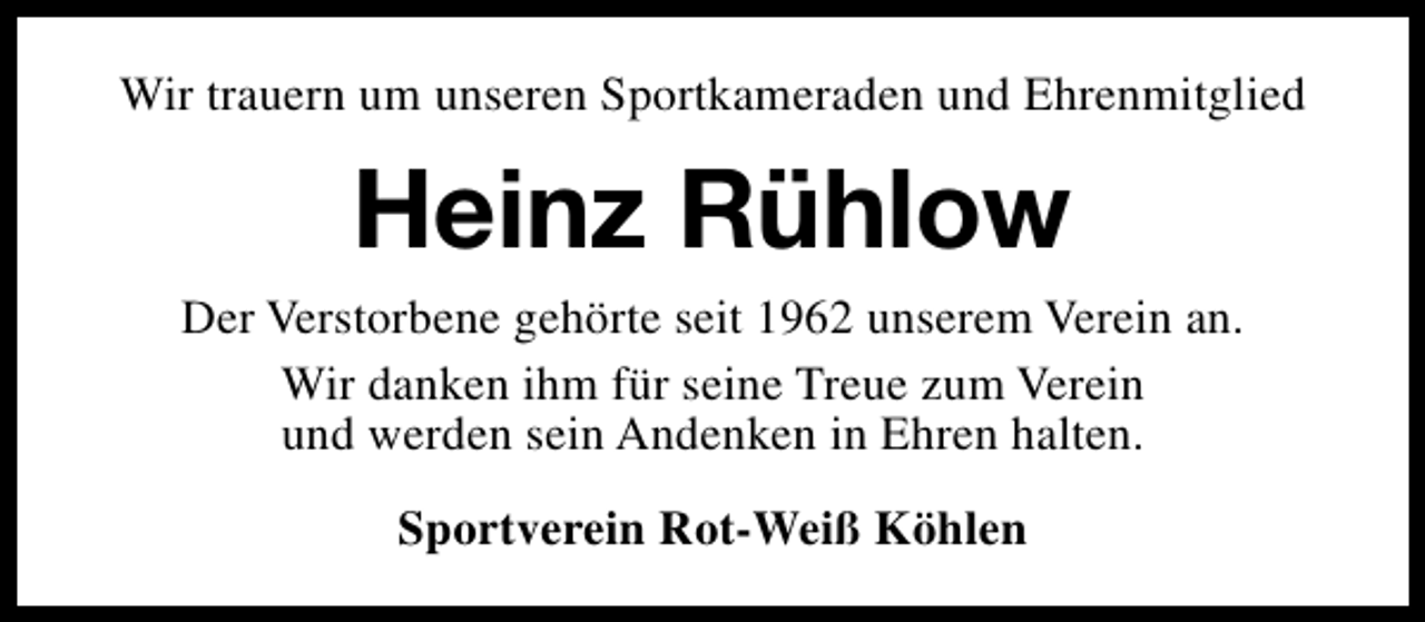 <p>Wir trauern um unseren Sportkameraden und Ehrenmitglied</p><p>Heinz Rühlow<br />Der Verstorbene gehörte seit 1962 unserem Verein an.<br />Wir danken ihm für seine Treue zum Verein<br />und werden sein Andenken in Ehren halten.<br />Sportverein Rot-Weiß Köhlen</p>