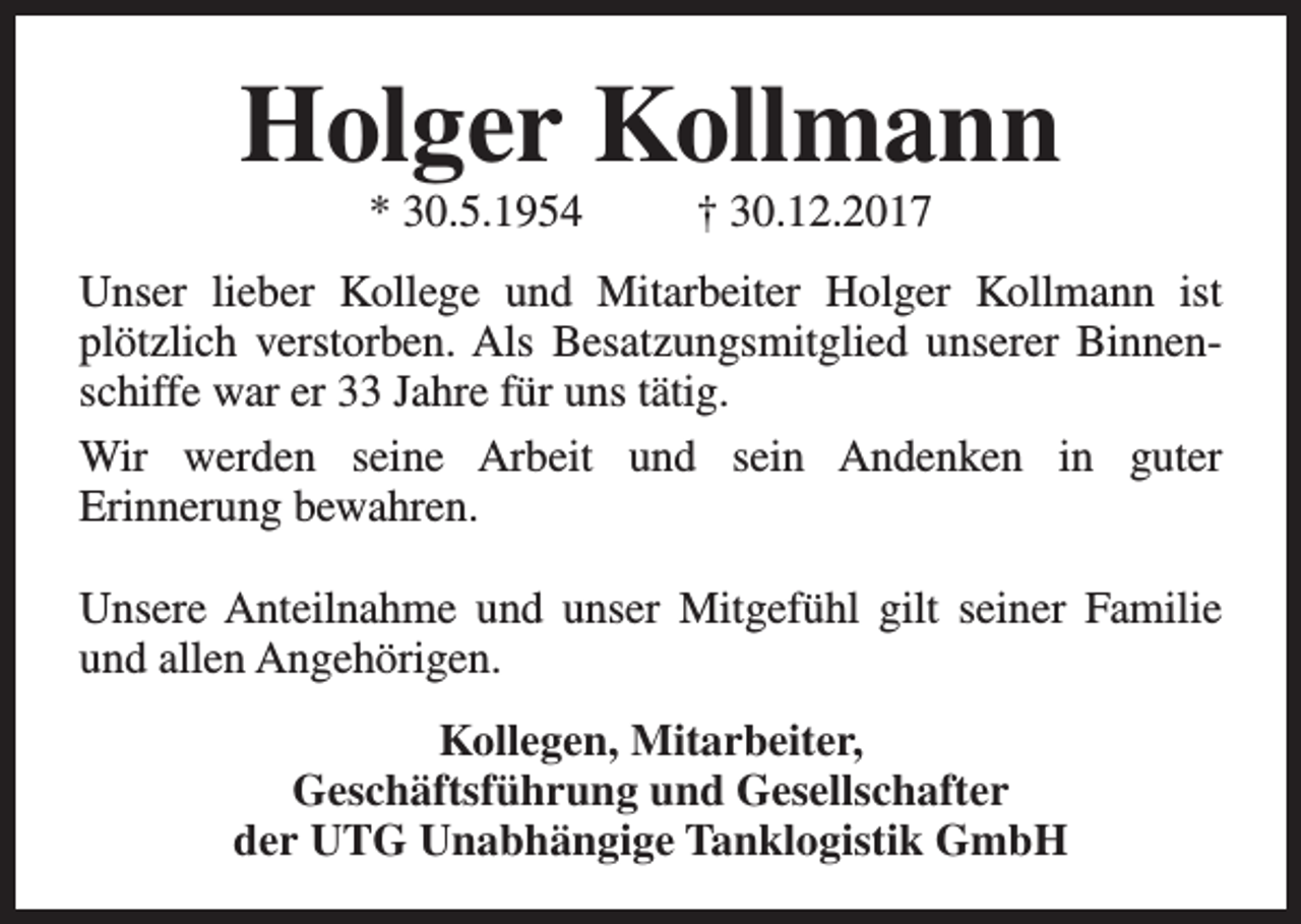 <p>Holger Kollmann<br />* 30.5.1954</p><p>† 30.12.2017</p><p>Unser lieber Kollege und Mitarbeiter Holger Kollmann ist<br />plötzlich verstorben. Als Besatzungsmitglied unserer Binnenschiffe war er 33 Jahre für uns tätig.<br />Wir werden seine Arbeit und sein Andenken in guter<br />Erinnerung bewahren.<br />Unsere Anteilnahme und unser Mitgefühl gilt seiner Familie<br />und allen Angehörigen.<br />Kollegen, Mitarbeiter,<br />Geschäftsführung und Gesellschafter<br />der UTG Unabhängige Tanklogistik GmbH</p>