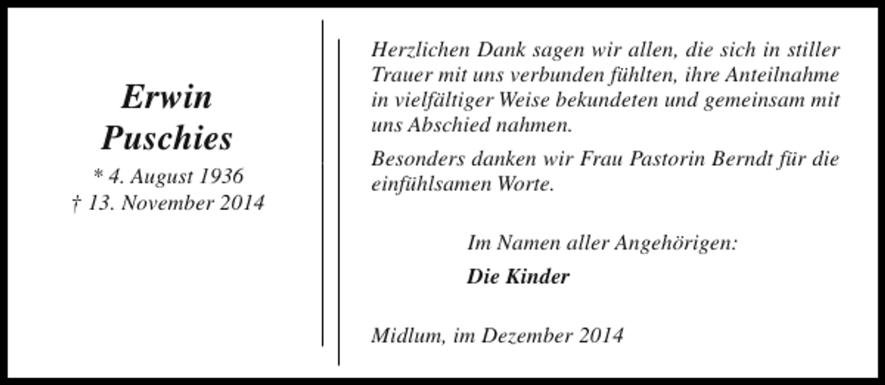 <p>Erwin<br />Puschies<br />* 4. August 1936<br />† 13. November 2014</p><p>Herzlichen Dank sagen wir allen, die sich in stiller<br />Trauer mit uns verbunden fühlten, ihre Anteilnahme<br />in vielfältiger Weise bekundeten und gemeinsam mit<br />uns Abschied nahmen.<br />Besonders danken wir Frau Pastorin Berndt für die<br />einfühlsamen Worte.<br />Im Namen aller Angehörigen:<br />Die Kinder<br />Midlum, im Dezember 2014</p>