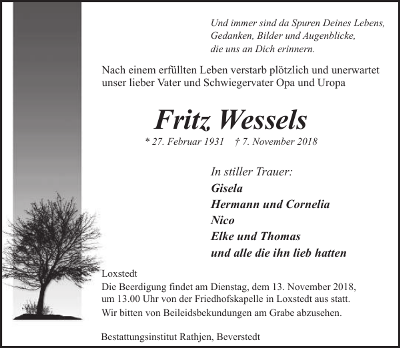 <p>Und immer sind da Spuren Deines Lebens,<br />Gedanken, Bilder und Augenblicke,<br />die uns an Dich erinnern.</p><p>Nach einem erfüllten Leben verstarb plötzlich und unerwartet<br />unser lieber Vater und Schwiegervater Opa und Uropa</p><p>Fritzz Wessels</p><p>* 27. Februar 1931</p><p>† 7. November 2018</p><p>In stiller Trauer:<br />Gisela<br />Hermann und Cornelia<br />Nico<br />Elke und Thomas<br />und alle die ihn lieb hatten<br />Loxstedt<br />Die Beerdigung findet am Dienstag, dem 13. November 2018,<br />um 13.00 Uhr von der Friedhofskapelle in Loxstedt aus statt.<br />Wir bitten von Beileidsbekundungen am Grabe abzusehen.<br />Bestattungsinstitut Rathjen, Beverstedt</p>