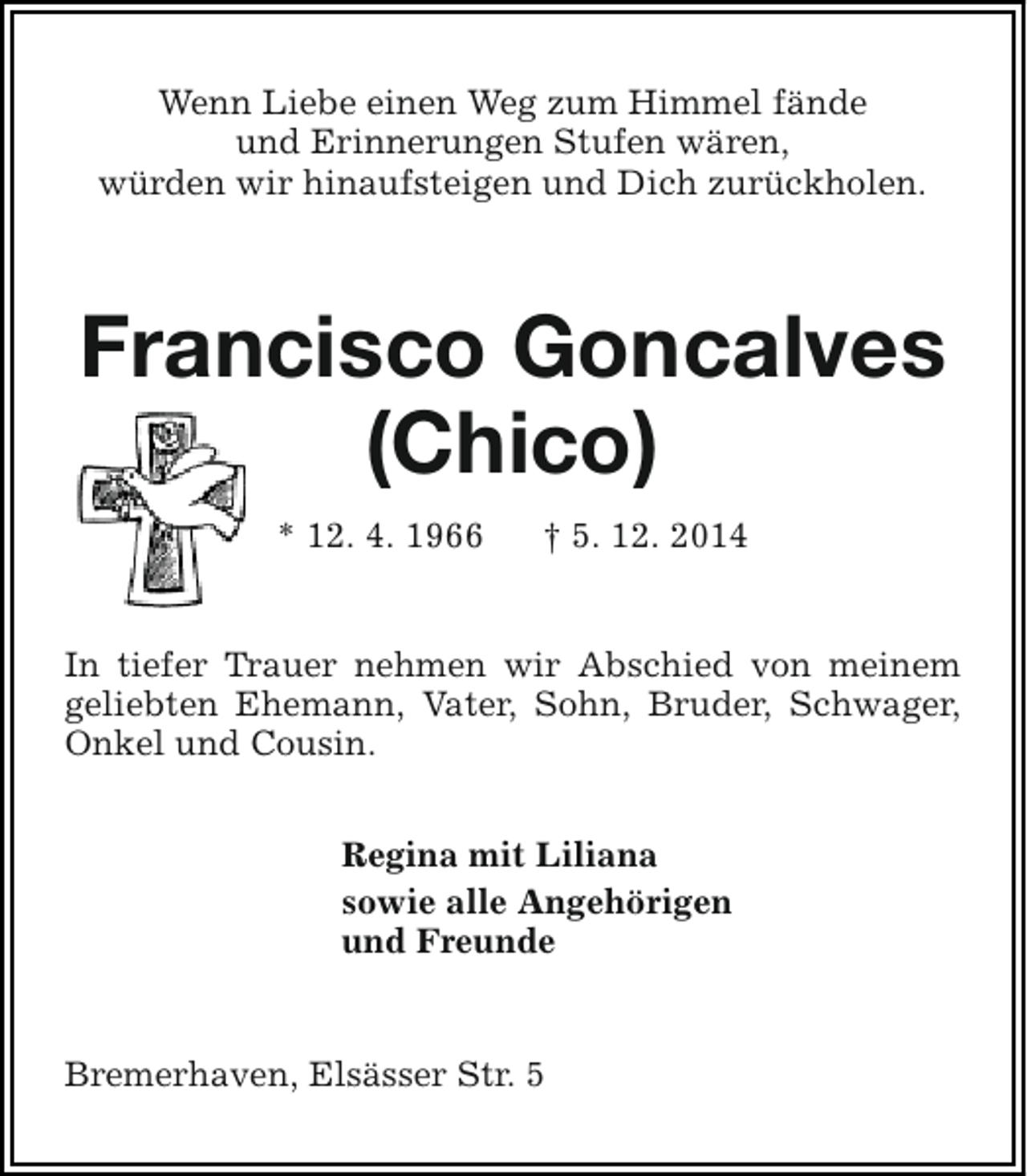 <p>Wenn Liebe einen Weg zum Himmel fände<br />und Erinnerungen Stufen wären,<br />würden wir hinaufsteigen und Dich zurückholen.</p><p>Francisco Goncalves<br />(Chico)<br />* 12. 4. 1966</p><p>† 5. 12. 2014</p><p>In tiefer Trauer nehmen wir Abschied von meinem<br />geliebten Ehemann, Vater, Sohn, Bruder, Schwager,<br />Onkel und Cousin.<br />Regina mit Liliana<br />sowie alle Angehörigen<br />und Freunde<br />Bremerhaven, Elsässer Str. 5</p>