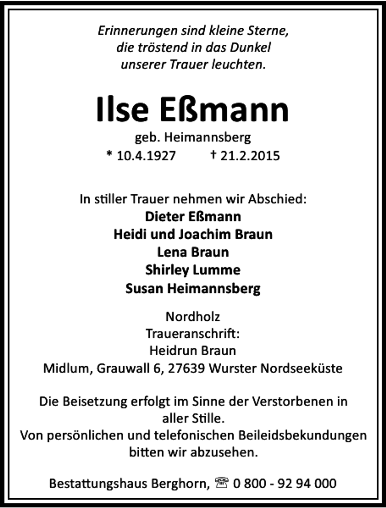 <p>Erinnerungen sind kleine Sterne,<br />die tröstend in das Dunkel<br />unserer Trauer leuchten.</p><p>Ilse Eßmann<br />geb. Heimannsberg<br />* 10.4.1927<br />† 21.2.2015</p><p>In s ller Trauer nehmen wir Abschied:<br />Dieter Eßmann<br />Heidi und Joachim Braun<br />Lena Braun<br />Shirley Lumme<br />Susan Heimannsberg<br />Nordholz<br />Traueranschri :<br />Heidrun Braun<br />Midlum, Grauwall 6, 27639 Wurster Nordseeküste<br />Die Beisetzung erfolgt im Sinne der Verstorbenen in<br />aller S lle.<br />Von persönlichen und telefonischen Beileidsbekundungen<br />bi en wir abzusehen.<br />Besta ungshaus Berghorn, ' 0 800 - 92 94 000</p>