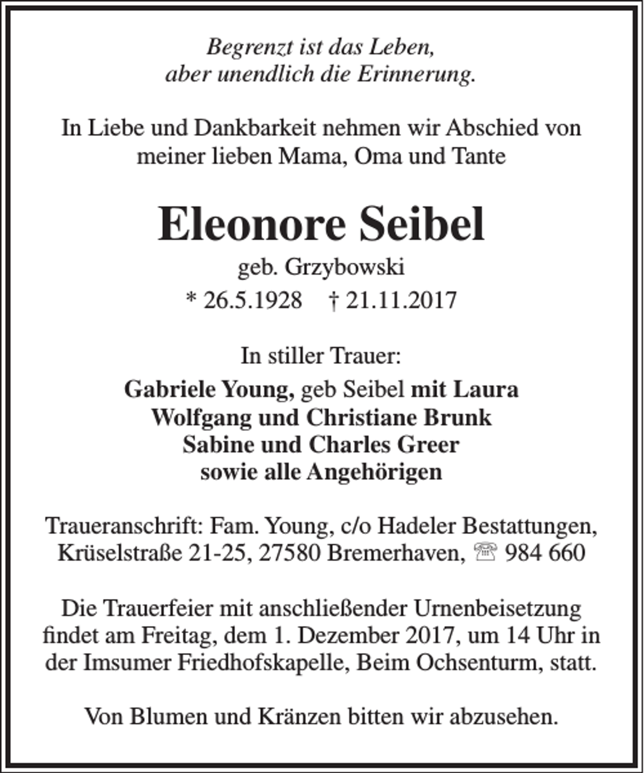 <p>Begrenzt ist das Leben,<br />aber unendlich die Erinnerung.<br />In Liebe und Dankbarkeit nehmen wir Abschied von<br />meiner lieben Mama, Oma und Tante</p><p>Eleonore Seibel<br />geb. Grzybowski<br />* 26.5.1928 † 21.11.2017</p><p>In stiller Trauer:<br />Gabriele Young, geb Seibel mit Laura<br />Wolfgang und Christiane Brunk<br />Sabine und Charles Greer<br />sowie alle Angehörigen<br />Traueranschrift: Fam. Young, c/o Hadeler Bestattungen,<br />Krüselstraße 21-25, 27580 Bremerhaven,  984 660<br />Die Trauerfeier mit anschließender Urnenbeisetzung<br />findet am Freitag, dem 1. Dezember 2017, um 14 Uhr in<br />der Imsumer Friedhofskapelle, Beim Ochsenturm, statt.<br />Von Blumen und Kränzen bitten wir abzusehen.</p>