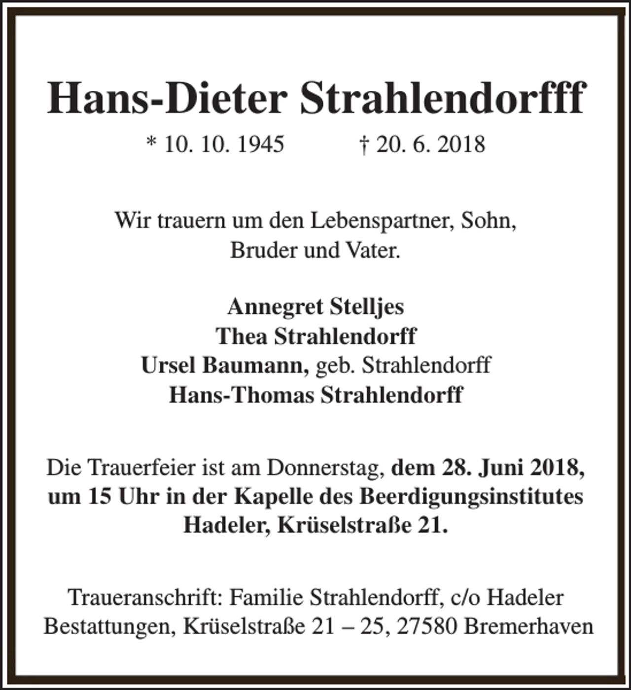 <p>Hans-Dieter Strahlendorfff<br />* 10. 10. 1945</p><p>† 20. 6. 2018</p><p>Wir trauern um den Lebenspartner, Sohn,<br />Bruder und Vater.<br />Annegret Stelljes<br />Thea Strahlendorff<br />Ursel Baumann, geb. Strahlendorff<br />Hans-Thomas Strahlendorff<br />Die Trauerfeier ist am Donnerstag, dem 28. Juni 2018,<br />um 15 Uhr in der Kapelle des Beerdigungsinstitutes<br />Hadeler, Krüselstraße 21.<br />Traueranschrift: Familie Strahlendorff, c/o Hadeler<br />Bestattungen, Krüselstraße 21 – 25, 27580 Bremerhaven</p>