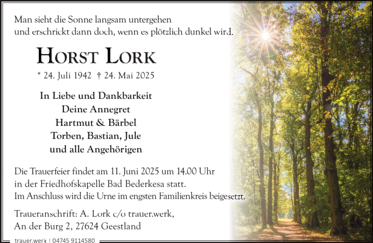<p>Man sieht die Sonne langsam untergehen<br />und erschrickt dann doch, wenn es plötzlich dunkel wird<br />d.</p><p>HORST LORK<br />* 24. Juli 1942 † 24. Mai 2025</p><p>In Liebe und Dankbarkeit<br />Deine Annegret<br />Hartmut &amp; Bärbel<br />Torben, Bastian, Jule<br />und alle Angehörigen<br />Die Trauerfeier findet am 11. Juni 2025 um 14.00 Uhr<br />in der Friedhofskapelle Bad Bederkesa statt.<br />Im Anschluss wird die Urne im engsten Familienkreis beigessetzt.<br />Traueranschrift: A. Lork c/o trauer.werk,<br />An der Burg 2, 27624 Geestland<br />trauer.werkk | 04745 9114580</p>