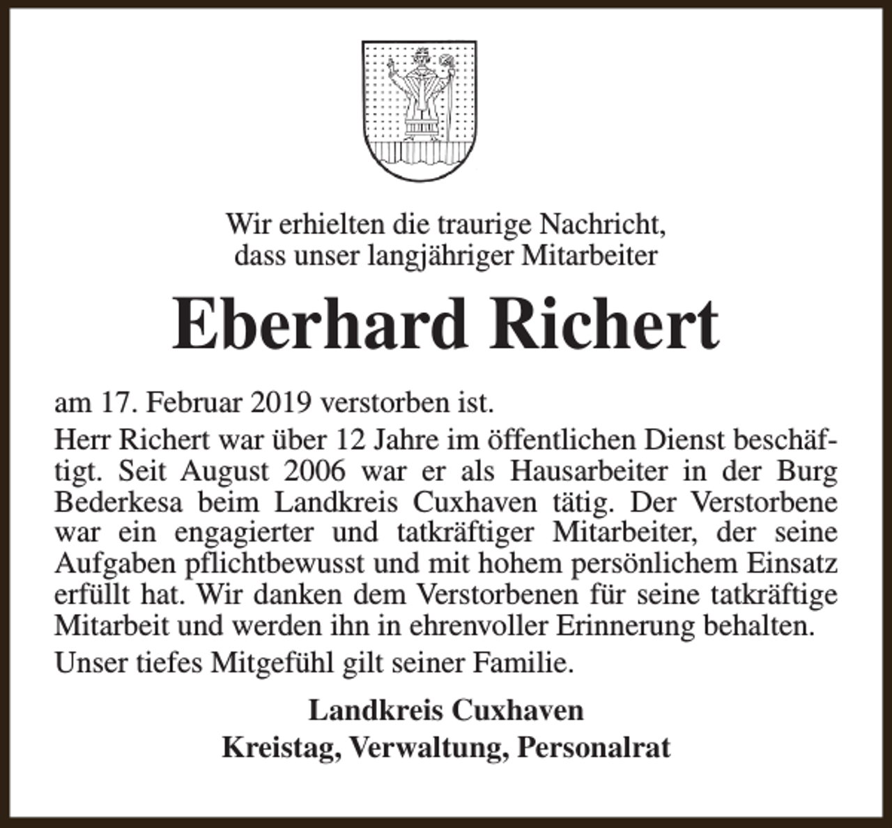 <p>Wir erhielten die traurige Nachricht,<br />dass unser langjähriger Mitarbeiter</p><p>Eberhard Richert<br />am 17. Februar 2019 verstorben ist.<br />Herr Richert war über 12 Jahre im öffentlichen Dienst beschäftigt. Seit August 2006 war er als Hausarbeiter in der Burg<br />Bederkesa beim Landkreis Cuxhaven tätig. Der Verstorbene<br />war ein engagierter und tatkräftiger Mitarbeiter, der seine<br />Aufgaben pflichtbewusst und mit hohem persönlichem Einsatz<br />erfüllt hat. Wir danken dem Verstorbenen für seine tatkräftige<br />Mitarbeit und werden ihn in ehrenvoller Erinnerung behalten.<br />Unser tiefes Mitgefühl gilt seiner Familie.<br />Landkreis Cuxhaven<br />Kreistag, Verwaltung, Personalrat</p>