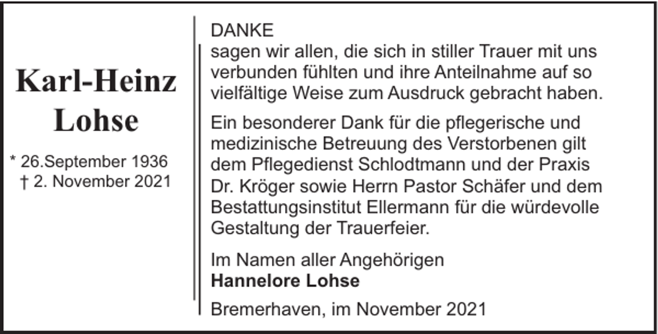 <p>Karl-Heinz<br />Lohse<br />* 26.September 1936<br />† 2. November 2021</p><p>DANKE<br />sagen wir allen, die sich in stiller Trauer mit uns<br />verbunden fühlten und ihre Anteilnahme auf so<br />vielfältige Weise zum Ausdruck gebracht haben.<br />Ein besonderer Dank für die pflegerische und<br />medizinische Betreuung des Verstorbenen gilt<br />dem Pflegedienst Schlodtmann und der Praxis<br />Dr. Kröger sowie Herrn Pastor Schäfer und dem<br />Bestattungsinstitut Ellermann für die würdevolle<br />Gestaltung der Trauerfeier.<br />Im Namen aller Angehörigen<br />Hannelore Lohse<br />Bremerhaven, im November 2021</p>