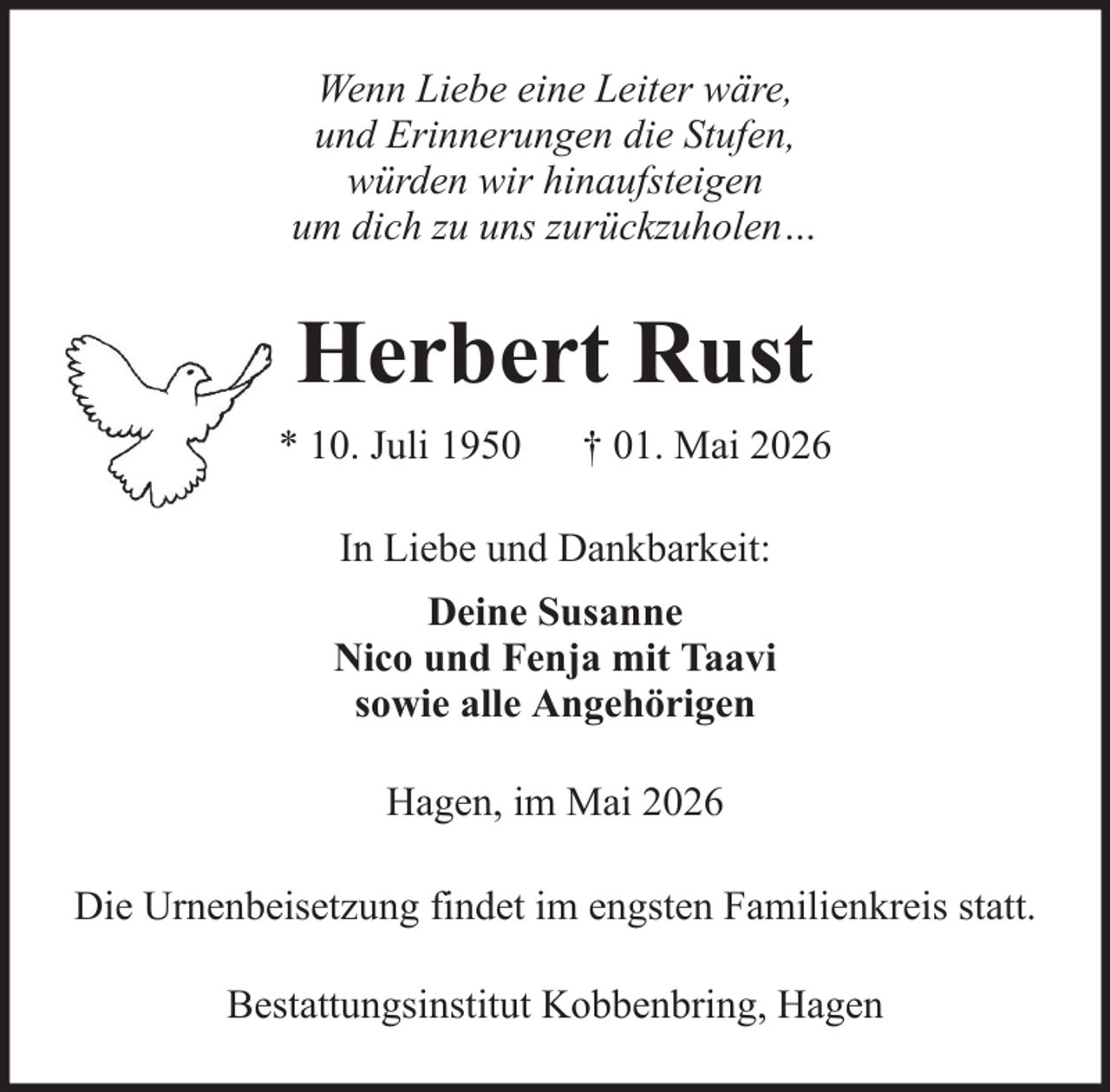 <p>Wenn Liebe eine Leiter wäre,<br />und Erinnerungen die Stufen,<br />würden wir hinaufsteigen<br />um dich zu uns zurückzuholen…</p><p>Herbert Rust<br />* 10. Juli 1950</p><p>† 01. Mai 2026</p><p>In Liebe und Dankbarkeit:<br />Deine Susanne<br />Nico und Fenja mit Taavi<br />sowie alle Angehörigen<br />Hagen, im Mai 2026<br />Die Urnenbeisetzung findet im engsten Familienkreis statt.<br />Bestattungsinstitut Kobbenbring, Hagen</p>