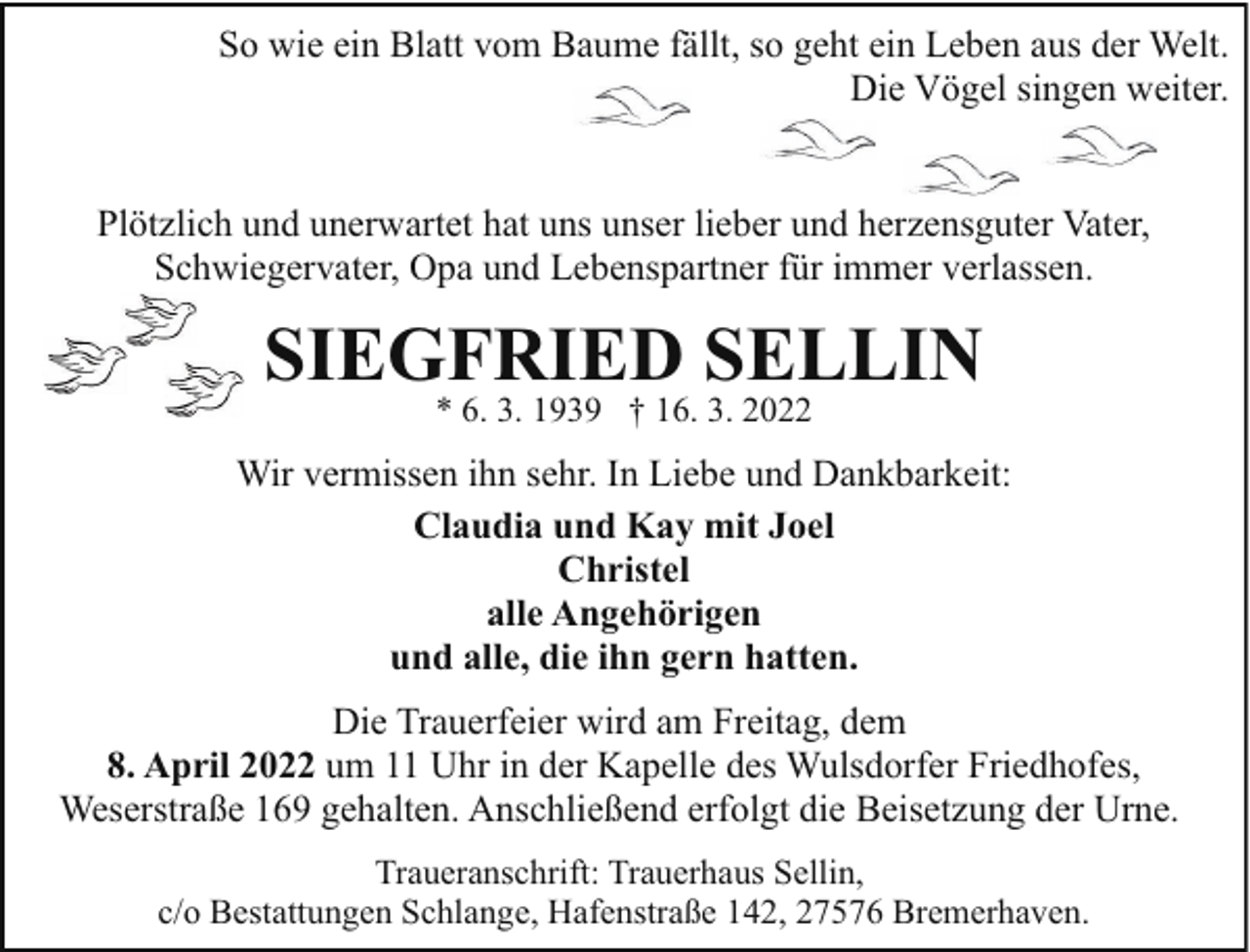 <p>So wie ein Blatt vom Baume fällt, so geht ein Leben aus der Welt.<br />Die Vögel singen weiter.<br />Plötzlich und unerwartet hat uns unser lieber und herzensguter Vater,<br />Schwiegervater, Opa und Lebenspartner für immer verlassen.</p><p>SIEGFRIED SELLIN<br />* 6. 3. 1939 † 16. 3. 2022</p><p>Wir vermissen ihn sehr. In Liebe und Dankbarkeit:<br />Claudia und Kay mit Joel<br />Christel<br />alle Angehörigen<br />und alle, die ihn gern hatten.<br />Die Trauerfeier wird am Freitag, dem<br />8. April 2022 um 11 Uhr in der Kapelle des Wulsdorfer Friedhofes,<br />Weserstraße 169 gehalten. Anschließend erfolgt die Beisetzung der Urne.<br />Traueranschrift: Trauerhaus Sellin,<br />c/o Bestattungen Schlange, Hafenstraße 142, 27576 Bremerhaven.</p>