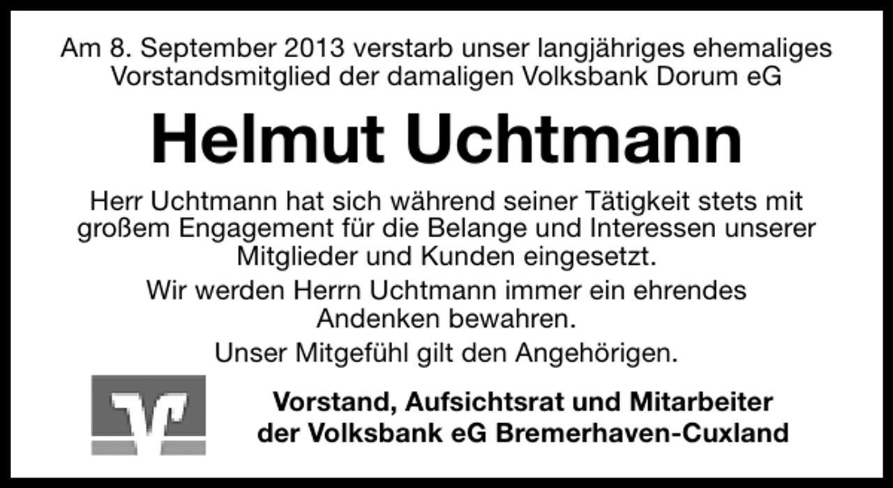 <p>Am 8. September 2013 verstarb unser langjähriges ehemaliges<br />Vorstandsmitglied der damaligen Volksbank Dorum eG</p><p>Helmut Uchtmann</p><p>Herr Uchtmann hat sich während seiner Tätigkeit stets mit<br />großem Engagement für die Belange und Interessen unserer<br />Mitglieder und Kunden eingesetzt.<br />Wir werden Herrn Uchtmann immer ein ehrendes<br />Andenken bewahren.<br />Unser Mitgefühl gilt den Angehörigen.<br />Vorstand, Aufsichtsrat und Mitarbeiter<br />der Volksbank eG Bremerhaven-Cuxland</p>