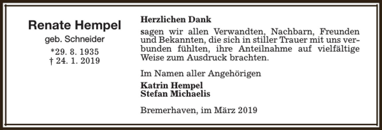 <p>Renate Hempel<br />geb. Schneider<br />*29. 8. 1935<br />† 24. 1. 2019</p><p>Herzlichen Dank<br />sagen wir allen Verwandten, Nachbarn, Freunden<br />und Bekannten, die sich in stiller Trauer mit uns verbunden fühlten, ihre Anteilnahme auf vielfältige<br />Weise zum Ausdruck brachten.<br />Im Namen aller Angehörigen<br />Katrin Hempel<br />Stefan Michaelis<br />Bremerhaven, im März 2019</p>