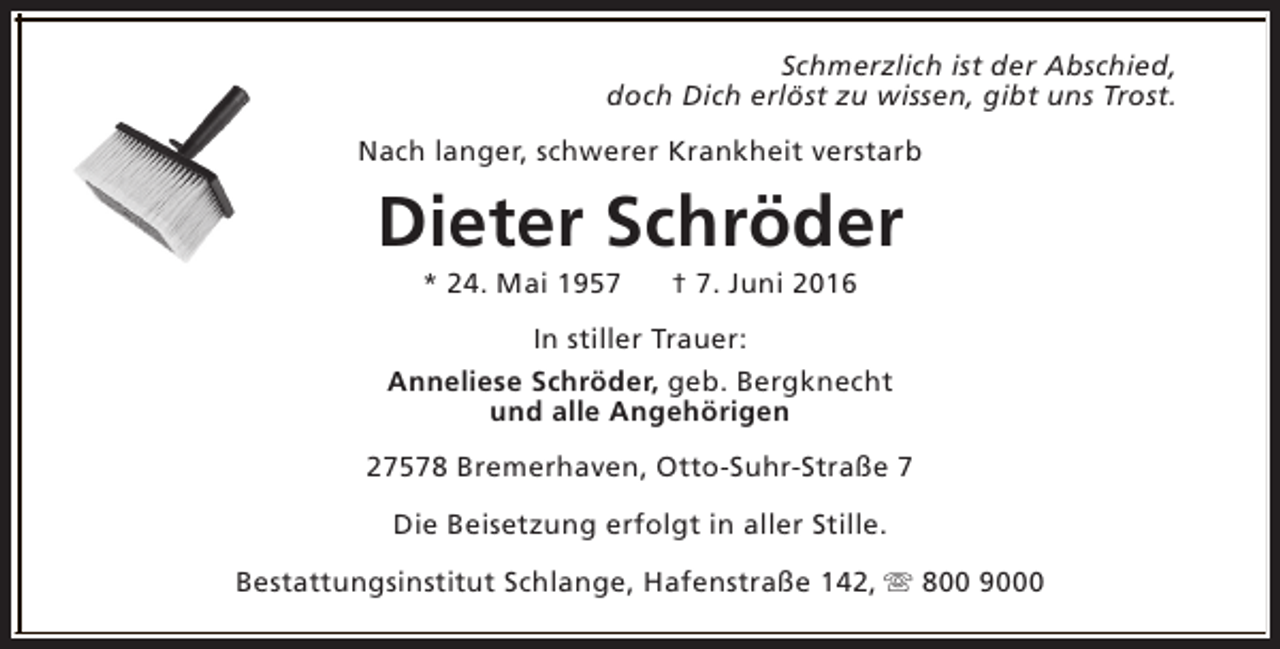 <p>Schmerzlich ist der Abschied,<br />doch Dich erlöst zu wissen, gibt uns Trost.<br />Nach langer, schwerer Krankheit verstarb</p><p>Dieter Schröder<br />* 24. Mai 1957</p><p>† 7. Juni 2016</p><p>In stiller Trauer:<br />Anneliese Schröder, geb. Bergknecht<br />und alle Angehörigen<br />27578 Bremerhaven, Otto-Suhr-Straße 7<br />Die Beisetzung erfolgt in aller Stille.<br />Bestattungsinstitut Schlange, Hafenstraße 142, s 800 9000</p>
