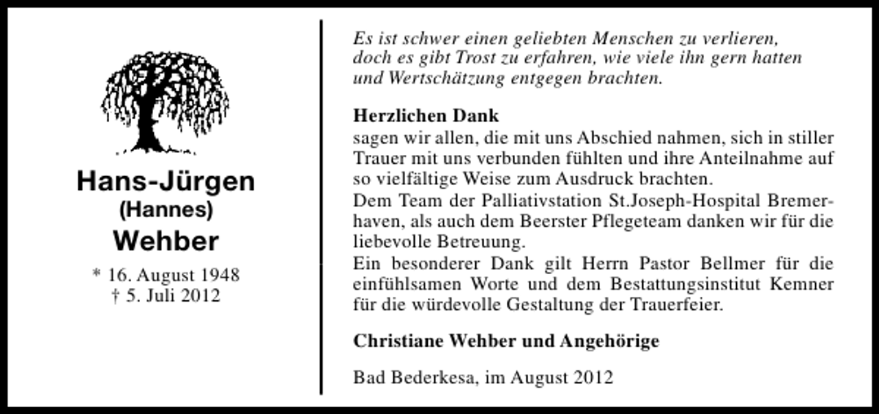 <p>Es ist schwer einen geliebten Menschen zu verlieren,<br />doch es gibt Trost zu erfahren, wie viele ihn gern hatten<br />und Wertschätzung entgegen brachten.</p><p>Hans-Jürgen<br />(Hannes)</p><p>Wehber<br />* 16. August 1948<br />† 5. Juli 2012</p><p>Herzlichen Dank<br />sagen wir allen, die mit uns Abschied nahmen, sich in stiller<br />Trauer mit uns verbunden fühlten und ihre Anteilnahme auf<br />so vielfältige Weise zum Ausdruck brachten.<br />Dem Team der Palliativstation St.Joseph-Hospital Bremerhaven, als auch dem Beerster Pflegeteam danken wir für die<br />liebevolle Betreuung.<br />Ein besonderer Dank gilt Herrn Pastor Bellmer für die<br />einfühlsamen Worte und dem Bestattungsinstitut Kemner<br />für die würdevolle Gestaltung der Trauerfeier.<br />Christiane Wehber und Angehörige<br />Bad Bederkesa, im August 2012</p>