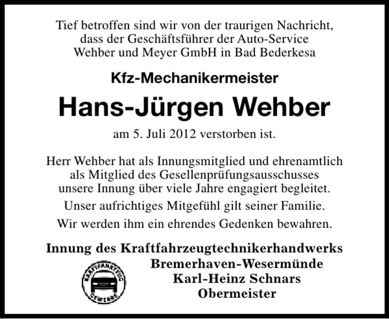 <p>Tief betroffen sind wir von der traurigen Nachricht,<br />dass der Geschäftsführer der Auto-Service<br />Wehber und Meyer GmbH in Bad Bederkesa</p><p>Kfz-Mechanikermeister</p><p>Hans-Jürgen Wehber<br />am 5. Juli 2012 verstorben ist.<br />Herr Wehber hat als Innungsmitglied und ehrenamtlich<br />als Mitglied des Gesellenprüfungsausschusses<br />unsere Innung über viele Jahre engagiert begleitet.<br />Unser aufrichtiges Mitgefühl gilt seiner Familie.<br />Wir werden ihm ein ehrendes Gedenken bewahren.<br />Innung des Kraftfahrzeugtechnikerhandwerks<br />Bremerhaven-Wesermünde<br />Karl-Heinz Schnars<br />Obermeister</p>