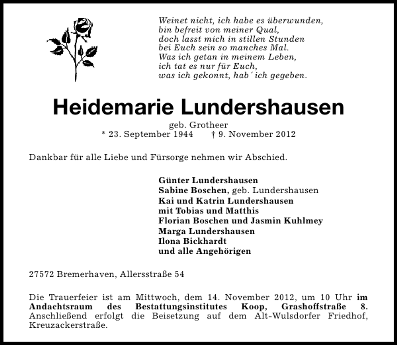 <p>Weinet nicht, ich habe es überwunden,<br />bin befreit von meiner Qual,<br />doch lasst mich in stillen Stunden<br />bei Euch sein so manches Mal.<br />Was ich getan in meinem Leben,<br />ich tat es nur für Euch,<br />was ich gekonnt, hab´ ich gegeben.</p>
<p>Heidemarie Lundershausen<br />geb. Grotheer<br />* 23. September 1944<br />† 9. November 2012</p>
<p>Dankbar für alle Liebe und Fürsorge nehmen wir Abschied.<br />Günter Lundershausen<br />Sabine Boschen, geb. Lundershausen<br />Kai und Katrin Lundershausen<br />mit Tobias und Matthis<br />Florian Boschen und Jasmin Kuhlmey<br />Marga Lundershausen<br />Ilona Bickhardt<br />und alle Angehörigen<br />27572 Bremerhaven, Allersstraße 54<br />Die Trauerfeier ist am Mittwoch, dem 14. November 2012, um 10 Uhr im<br />Andachtsraum<br />des<br />Bestattungsinstitutes<br />Koop,<br />Grashoffstraße<br />8.<br />Anschließend erfolgt die Beisetzung auf dem Alt-Wulsdorfer Friedhof,<br />Kreuzackerstraße.</p>