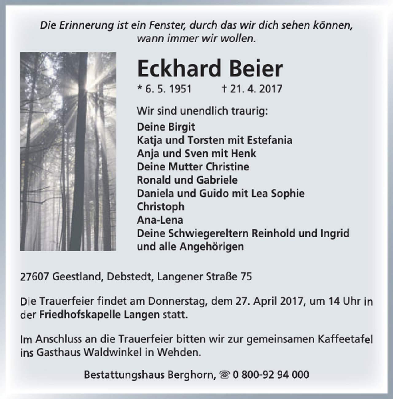 <p>Die Erinnerung ist ein Fenster, durch das wir dich sehen können,<br />wann immer wir wollen.</p><p>Eckhard Beier<br />* 6. 5. 1951</p><p>† 21. 4. 2017</p><p>Wir sind unendlich traurig:<br />Deine Birgit<br />Katja und Torsten mit Estefania<br />Anja und Sven mit Henk<br />Deine Mutter Christine<br />Ronald und Gabriele<br />Daniela und Guido mit Lea Sophie<br />Christoph<br />Ana-Lena<br />Deine Schwiegereltern Reinhold und Ingrid<br />und alle Angehörigen<br />27607 Geestland, Debstedt, Langener Straße 75<br />Die Trauerfeier findet am Donnerstag, dem 27. April 2017, um 14 Uhr in<br />der Friedhofskapelle Langen statt.<br />Im Anschluss an die Trauerfeier bitten wir zur gemeinsamen Kaffeetafel<br />ins Gasthaus Waldwinkel in Wehden.<br />Bestattungshaus Berghorn,  0 800-92 94 000</p>