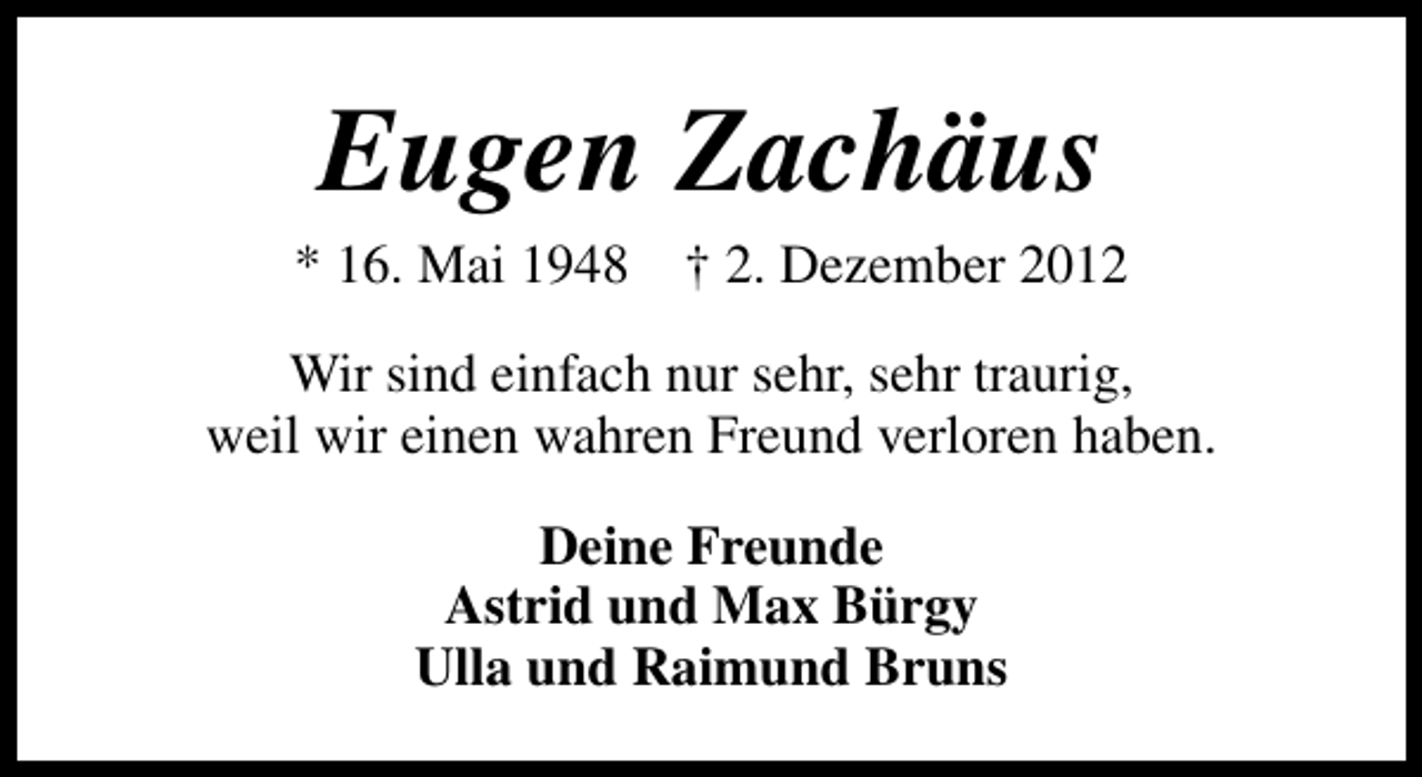 <p>Eugen Zachäus</p><p>* 16. Mai 1948</p><p>† 2. Dezember 2012</p><p>Wir sind einfach nur sehr, sehr traurig,<br />weil wir einen wahren Freund verloren haben.<br />Deine Freunde<br />Astrid und Max Bürgy<br />Ulla und Raimund Bruns</p>