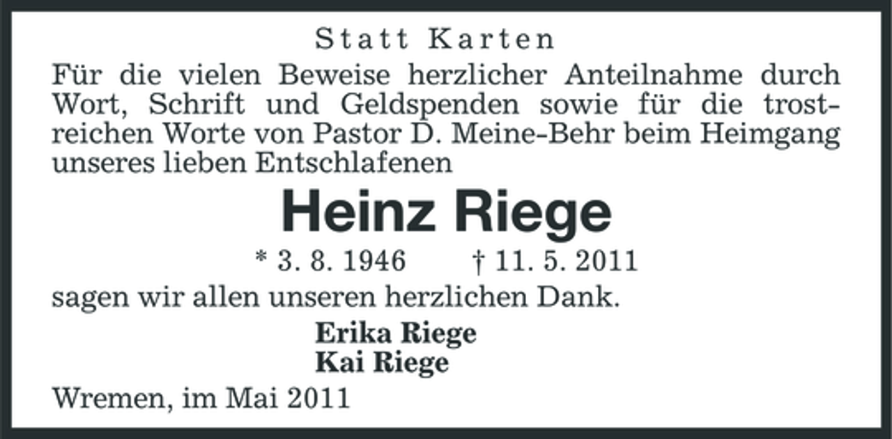 <p>Statt Karten Für die vielen Beweise herzlicher Anteilnahme durch Wort, Schrift und Geldspenden sowie für die trostreichen Worte von Pastor D. Meine-Behr beim Heimgang unseres lieben Entschlafenen</p><p>Heinz Riege<br />* 3. 8. 1946 † 11. 5. 2011 sagen wir allen unseren herzlichen Dank. Erika Riege Kai Riege Wremen, im Mai 2011</p>