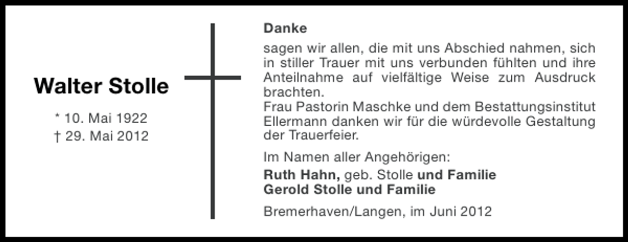 <p>Walter Stolle<br />* 10. Mai 1922<br />† 29. Mai 2012</p><p>Danke<br />sagen wir allen, die mit uns Abschied nahmen, sich<br />in stiller Trauer mit uns verbunden fühlten und ihre<br />Anteilnahme auf vielfältige Weise zum Ausdruck<br />brachten.<br />Frau Pastorin Maschke und dem Bestattungsinstitut<br />Ellermann danken wir für die würdevolle Gestaltung<br />der Trauerfeier.<br />Im Namen aller Angehörigen:<br />Ruth Hahn, geb. Stolle und Familie<br />Gerold Stolle und Familie<br />Bremerhaven/Langen, im Juni 2012</p>