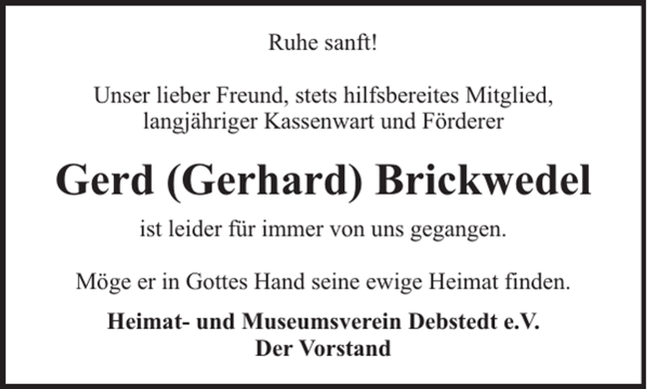<p>Ruhe sanft!<br />Unser lieber Freund, stets hilfsbereites Mitglied,<br />langjähriger Kassenwart und Förderer</p><p>Gerd (Gerhard) Brickwedel<br />ist leider für immer von uns gegangen.<br />Möge er in Gottes Hand seine ewige Heimat finden.<br />Heimat- und Museumsverein Debstedt e.V.<br />Der Vorstand</p>