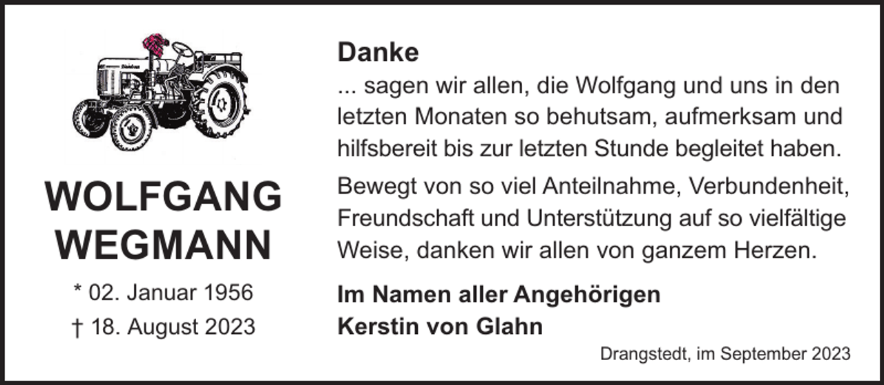 <p>Danke</p><p>... sagen wir allen, die Wolfgang und uns in den<br />letzten Monaten so behutsam, aufmerksam und<br />hilfsbereit bis zur letzten Stunde begleitet haben.</p><p>Wolfgang<br />Wegmann<br />* 02. Januar 1956<br />† 18. August 2023</p><p>Bewegt von so viel Anteilnahme, Verbundenheit,<br />Freundschaft und Unterstützung auf so vielfältige<br />Weise, danken wir allen von ganzem Herzen.<br />Im Namen aller Angehörigen<br />Kerstin von Glahn</p><p>Drangstedt, im September 2023</p>