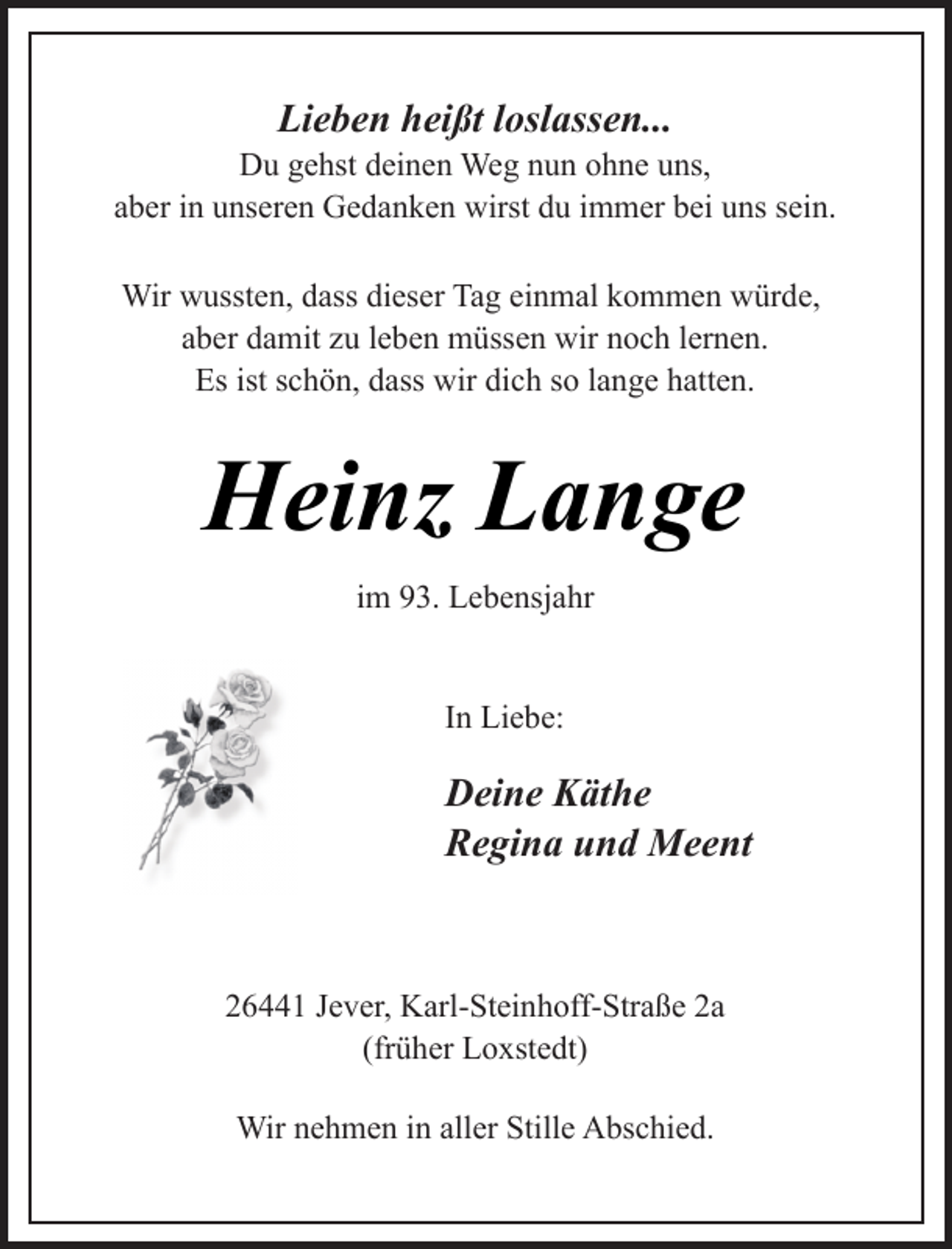 <p>Lieben heißt loslassen...</p><p>Du gehst deinen Weg nun ohne uns,<br />aber in unseren Gedanken wirst du immer bei uns sein.<br />Wir wussten, dass dieser Tag einmal kommen würde,<br />aber damit zu leben müssen wir noch lernen.<br />Es ist schön, dass wir dich so lange hatten.</p><p>Heinz Lange<br />im 93. Lebensjahr<br />In Liebe:</p><p>Deine Käthe<br />Regina und Meent</p><p>26441 Jever, Karl-Steinhoff-Straße 2a<br />(früher Loxstedt)<br />Wir nehmen in aller Stille Abschied.</p>