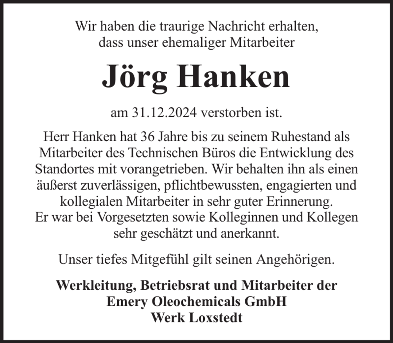 <p>Wir haben die traurige Nachricht erhalten,<br />dass unser ehemaliger Mitarbeiter</p><p>Jörg Hanken<br />am 31.12.2024 verstorben ist.<br />Herr Hanken hat 36 Jahre bis zu seinem Ruhestand als<br />Mitarbeiter des Technischen Büros die Entwicklung des<br />Standortes mit vorangetrieben. Wir behalten ihn als einen<br />äußerst zuverlässigen, pflichtbewussten, engagierten und<br />kollegialen Mitarbeiter in sehr guter Erinnerung.<br />Er war bei Vorgesetzten sowie Kolleginnen und Kollegen<br />sehr geschätzt und anerkannt.<br />Unser tiefes Mitgefühl gilt seinen Angehörigen.<br />Werkleitung, Betriebsrat und Mitarbeiter der<br />Emery Oleochemicals GmbH<br />Werk Loxstedt</p>