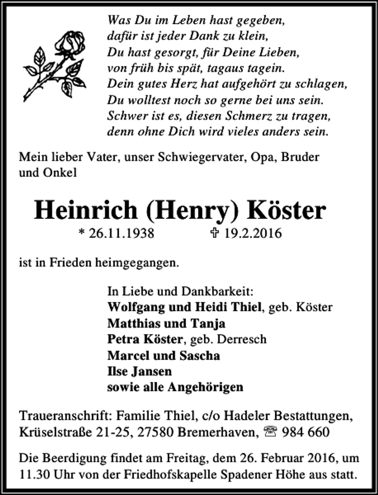 <p>Was Du im Leben hast gegeben,<br />dafür ist jeder Dank zu klein,<br />Du hast gesorgt, für Deine Lieben,<br />von früh bis spät, tagaus tagein.<br />Dein gutes Herz hat aufgehört zu schlagen,<br />Du wolltest noch so gerne bei uns sein.<br />Schwer ist es, diesen Schmerz zu tragen,<br />denn ohne Dich wird vieles anders sein.<br />Mein lieber Vater, unser Schwiegervater, Opa, Bruder<br />und Onkel</p><p>Heinrich (Henry) Köster<br />* 26.11.1938</p><p>; 19.2.2016</p><p>ist in Frieden heimgegangen.<br />In Liebe und Dankbarkeit:<br />Wolfgang und Heidi Thiel, geb. Köster<br />Matthias und Tanja<br />Petra Köster, geb. Derresch<br />Marcel und Sascha<br />Ilse Jansen<br />sowie alle Angehörigen</p><p>Traueranschrift: Familie Thiel, c/o Hadeler Bestattungen,<br />Krüselstraße 21-25, 27580 Bremerhaven, ℡ 984 660<br />Die Beerdigung findet am Freitag, dem 26. Februar 2016, um<br />11.30 Uhr von der Friedhofskapelle Spadener Höhe aus statt.</p>