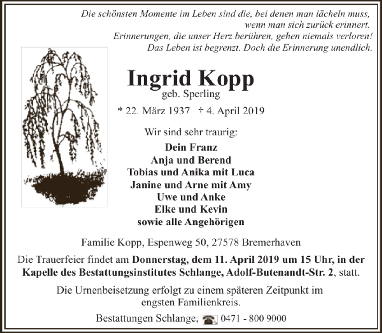 <p>Die schönsten Momente im Leben sind die, bei denen man lächeln muss,<br />wenn man sich zurück erinnert.<br />Erinnerungen, die unser Herz berühren, gehen niemals verloren!<br />Das Leben ist begrenzt. Doch die Erinnerung unendlich.</p><p>Ingrid<br />Kopp<br />geb. Sperling<br />* 22. März 1937 † 4. April 2019<br />Wir sind sehr traurig:<br />Dein Franz<br />Anja und Berend<br />Tobias und Anika mit Luca<br />Janine und Arne mit Amy<br />Uwe und Anke<br />Elke und Kevin<br />sowie alle Angehörigen<br />Familie Kopp, Espenweg 50, 27578 Bremerhaven<br />Die Trauerfeier findet am Donnerstag, dem 11. April 2019 um 15 Uhr, in der<br />Kapelle des Bestattungsinstitutes Schlange, Adolf-Butenandt-Str. 2, statt.<br />Die Urnenbeisetzung erfolgt zu einem späteren Zeitpunkt im<br />engsten Familienkreis.<br />Bestattungen Schlange,</p><p>0471 - 800 9000</p>