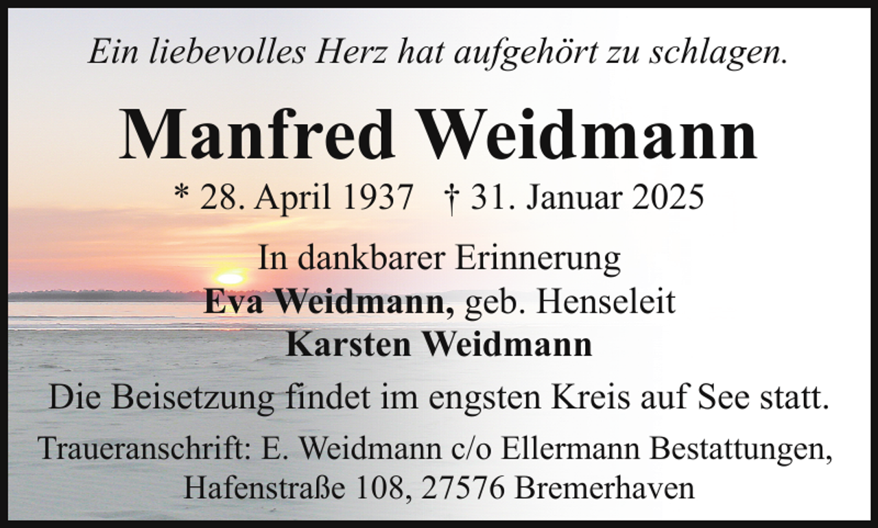 <p>Ein liebevolles Herz hat aufgehört zu schlagen.</p><p>Manfred Weidmann<br />* 28. April 1937 † 31. Januar 2025</p><p>In dankbarer Erinnerung<br />Eva Weidmann, geb. Henseleit<br />Karsten Weidmann<br />Die Beisetzung findet im engsten Kreis auf See statt.<br />Traueranschrift: E. Weidmann c/o Ellermann Bestattungen,<br />Hafenstraße 108, 27576 Bremerhaven</p>