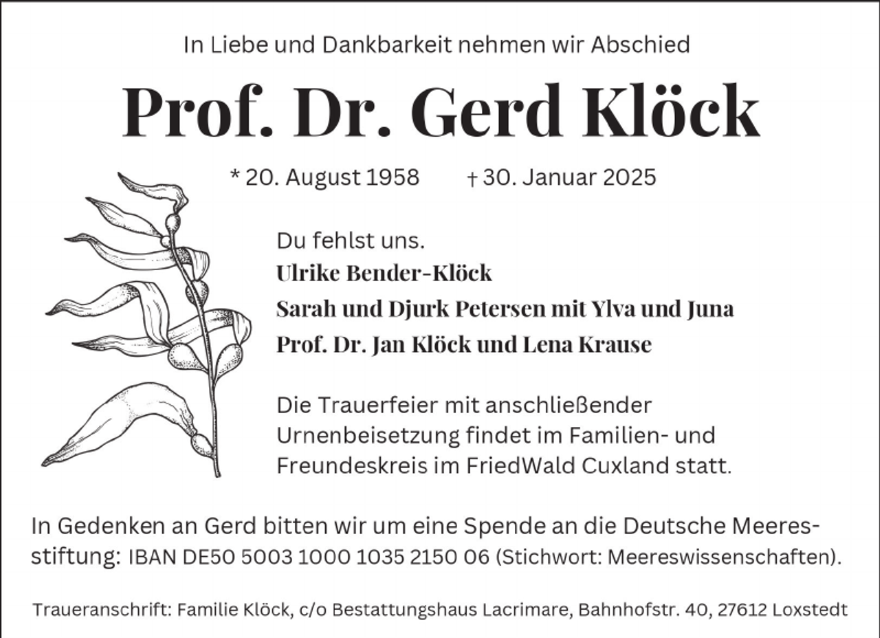 <p>In Liebe und Dankbarkeit nehmen wir Abschied</p><p>Prof. Dr. Gerd Klöck<br />* 0. August D E</p><p>0. Januar 0 E</p><p>Du fehlst uns.<br />Ulrike Bender-Klöck<br />Sarah und Djurk Petersen mit Ylva und Juna<br />Prof. Dr. Jan Klöck und Lena Krause<br />Die Trauerfeier mit anschließender<br />Urnenbeisetzung findet im Familien- und<br />Freundeskreis im FriedWald Cuxland statt.<br />In Gedenken an Gerd bitten wir um eine Spende an die Deutsche Meeresstiftung: IBAN DEE0 E00 D000 D0 E DE (Stichwort: Meereswissenschaften).<br />Traueranschrift: Familie Klöck, c/o Bestattungshaus Lacrimare, Bahnhofstr. 0,</p><p>D Loxstedt</p>