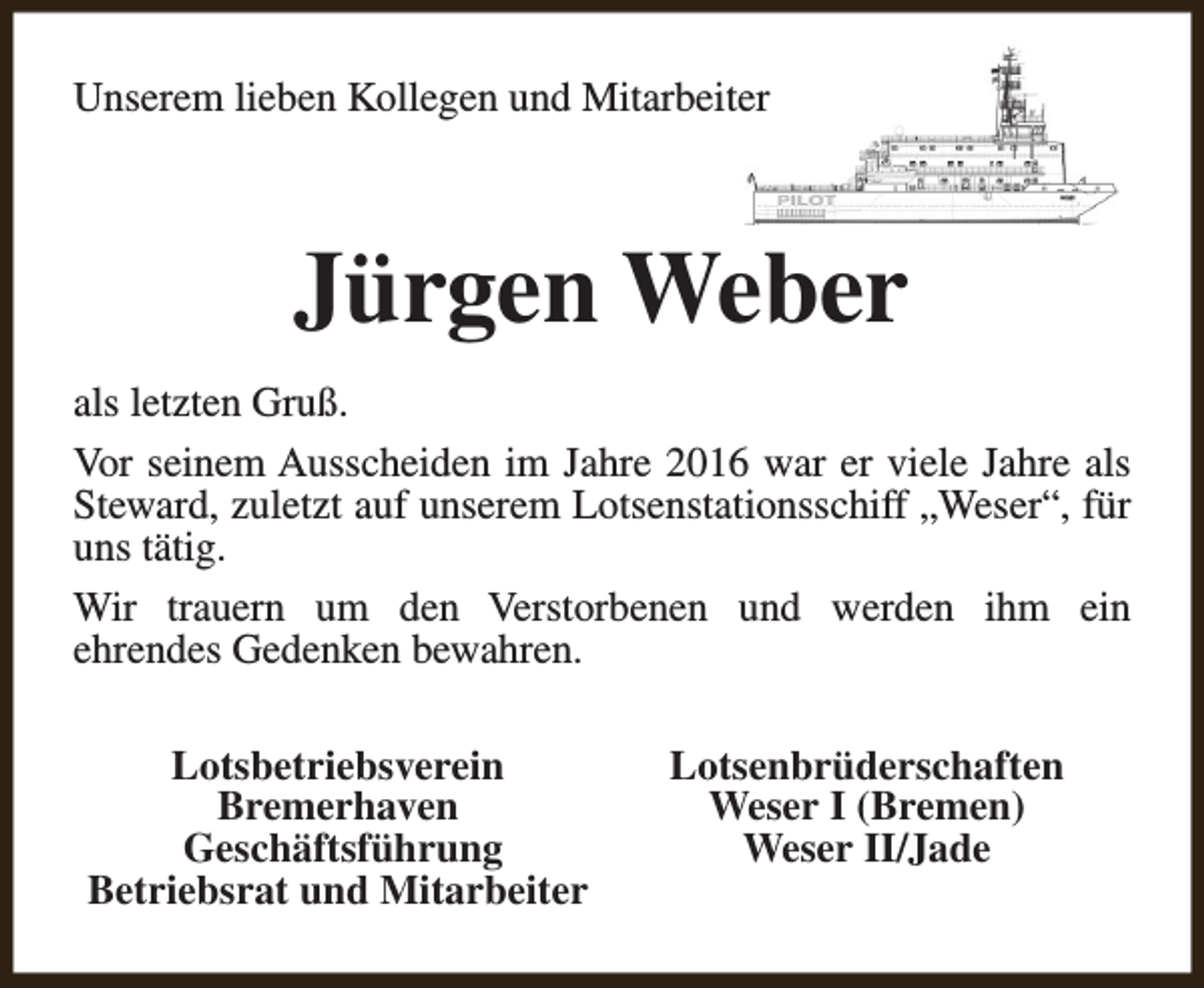 <p>Unserem lieben Kollegen und Mitarbeiter</p><p>Jürgen Weber<br />als letzten Gruß.<br />Vor seinem Ausscheiden im Jahre 2016 war er viele Jahre als<br />Steward, zuletzt auf unserem Lotsenstationsschiff „Weser“, für<br />uns tätig.<br />Wir trauern um den Verstorbenen und werden ihm ein<br />ehrendes Gedenken bewahren.<br />Lotsbetriebsverein<br />Bremerhaven<br />Geschäftsführung<br />Betriebsrat und Mitarbeiter</p><p>Lotsenbrüderschaften<br />Weser I (Bremen)<br />Weser II/Jade</p>