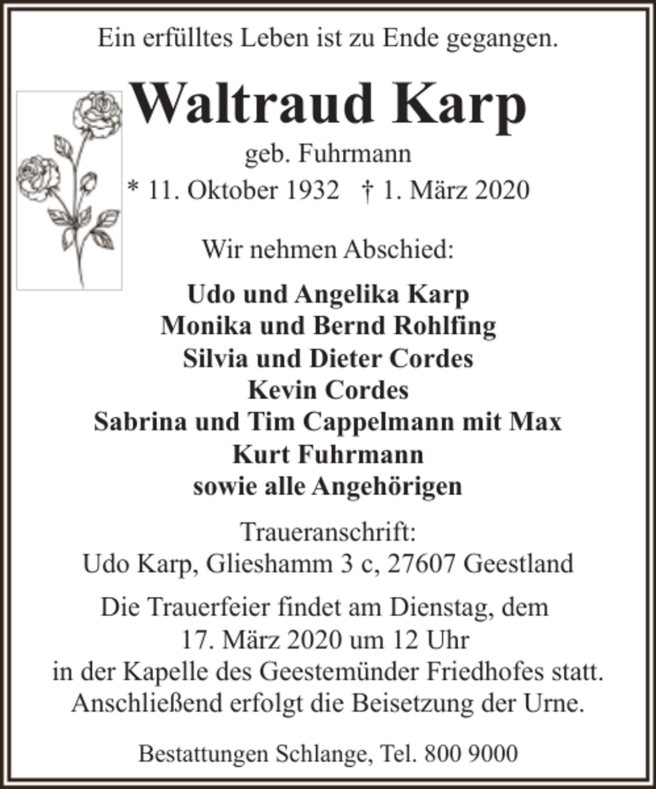 <p>Ein erfülltes Leben ist zu Ende gegangen.</p><p>Waltraud Karp</p><p>geb. Fuhrmann<br />* 11. Oktober 1932 † 1. März 2020<br />Wir nehmen Abschied:<br />Udo und Angelika Karp<br />Monika und Bernd Rohlfing<br />Silvia und Dieter Cordes<br />Kevin Cordes<br />Sabrina und Tim Cappelmann mit Max<br />Kurt Fuhrmann<br />sowie alle Angehörigen<br />Traueranschrift:<br />Udo Karp, Glieshamm 3 c, 27607 Geestland<br />Die Trauerfeier findet am Dienstag, dem<br />17. März 2020 um 12 Uhr<br />in der Kapelle des Geestemünder Friedhofes statt.<br />Anschließend erfolgt die Beisetzung der Urne.<br />Bestattungen Schlange, Tel. 800 9000</p>