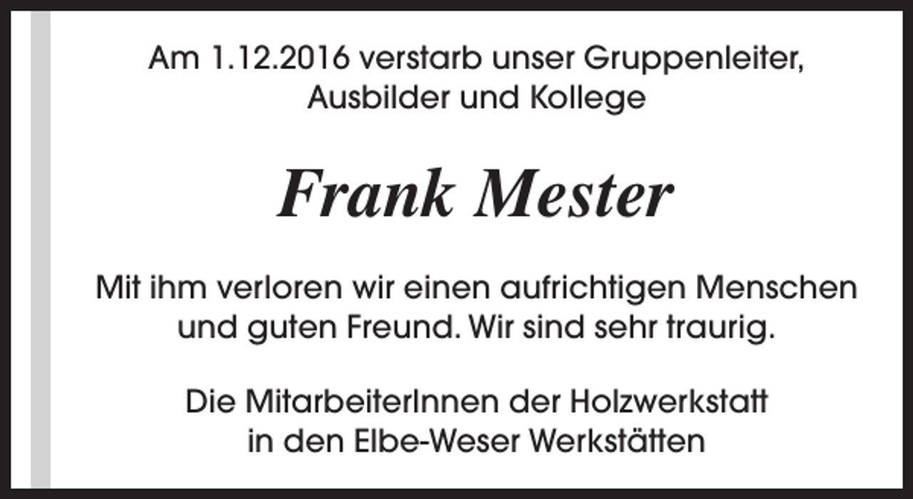 <p>Am 1.12.2016 verstarb unser Gruppenleiter,<br />Ausbilder und Kollege</p><p>Frank Mester<br />Mit ihm verloren wir einen aufrichtigen Menschen<br />und guten Freund. Wir sind sehr traurig.<br />Die MitarbeiterInnen der Holzwerkstatt<br />in den Elbe-Weser Werkstätten</p>