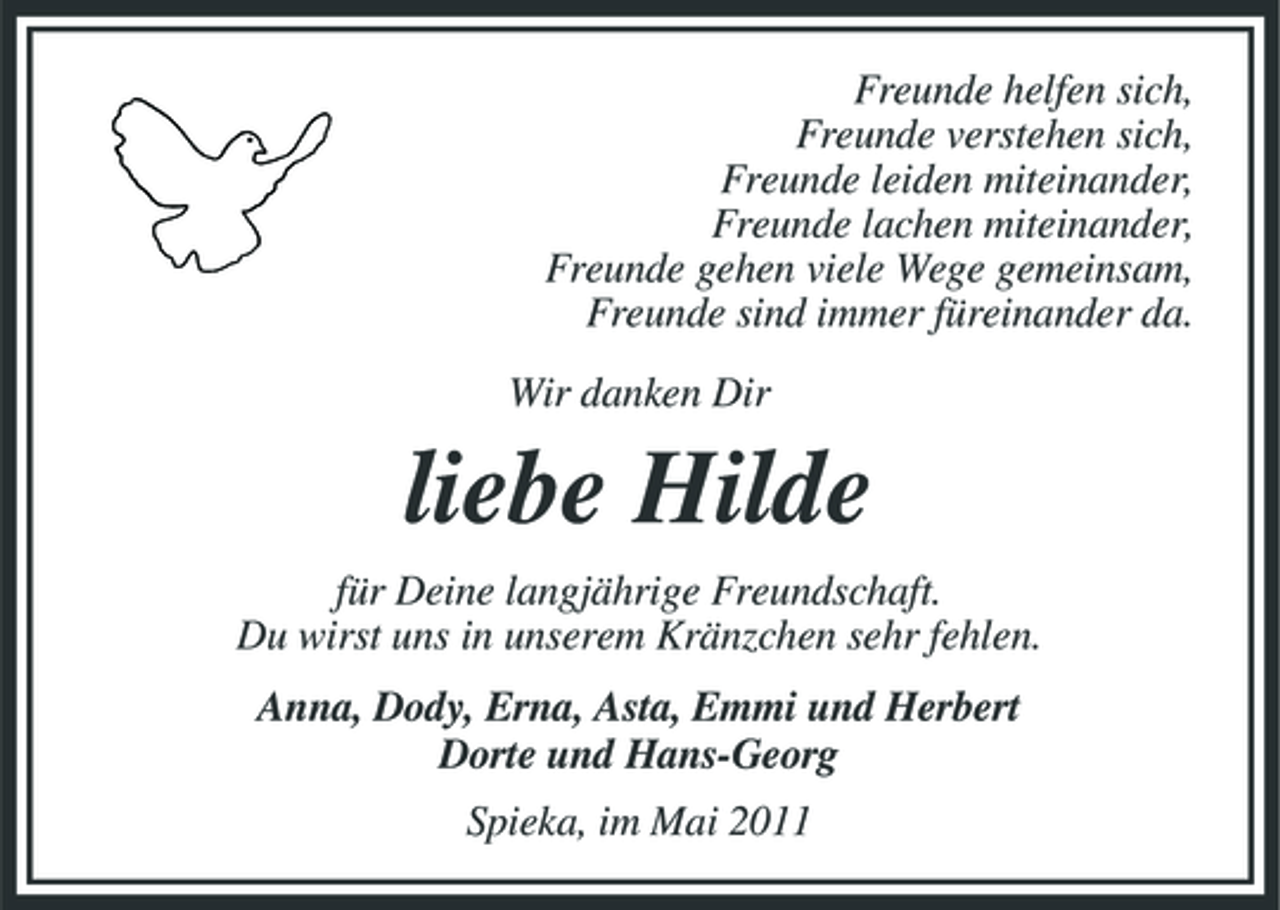 <p>Freunde helfen sich, Freunde verstehen sich, Freunde leiden miteinander, Freunde lachen miteinander, Freunde gehen viele Wege gemeinsam, Freunde sind immer füreinander da. Wir danken Dir</p><p>liebe Hilde<br />für Deine langjährige Freundschaft. Du wirst uns in unserem Kränzchen sehr fehlen. Anna, Dody, Erna, Asta, Emmi und Herbert Dorte und Hans-Georg Spieka, im Mai 2011</p>