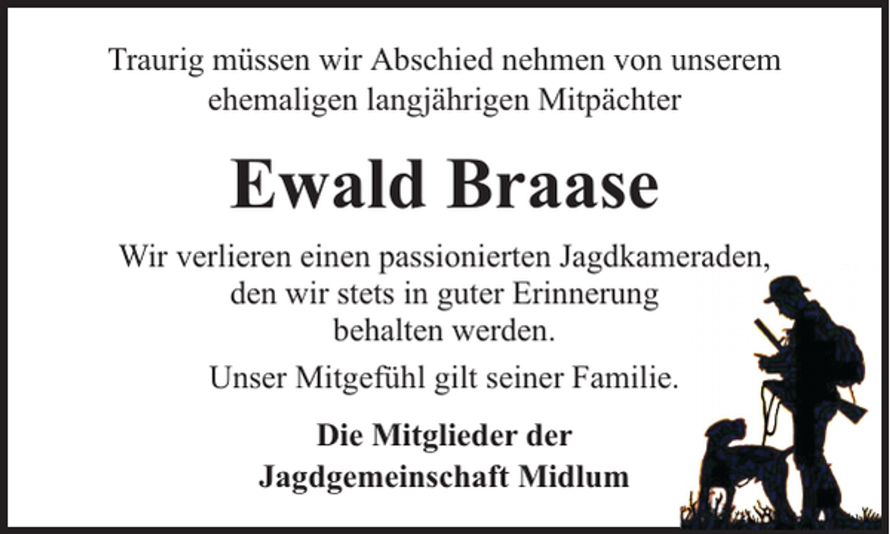 <p>Traurig müssen wir Abschied nehmen von unserem<br />ehemaligen langjährigen Mitpächter</p><p>Ewald Braase<br />Wir verlieren einen passionierten Jagdkameraden,<br />den wir stets in guter Erinnerung<br />behalten werden.<br />Unser Mitgefühl gilt seiner Familie.<br />Die Mitglieder der<br />Jagdgemeinschaft Midlum</p>