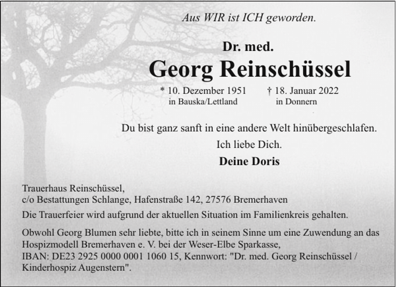 <p>Aus WIR ist ICH geworden.</p><p>Dr. med.</p><p>Georg Reinschüssel<br />* 10. Dezember 1951<br />in Bauska/Lettland</p><p>† 18. Januar 2022<br />in Donnern</p><p>Du bist ganz sanft in eine andere Welt hinübergeschlafen.<br />Ich liebe Dich.</p><p>Deine Doris<br />Trauerhaus Reinschüssel,<br />c/o Bestattungen Schlange, Hafenstraße 142, 27576 Bremerhaven<br />Die Trauerfeier wird aufgrund der aktuellen Situation im Familienkreis gehalten.<br />Obwohl Georg Blumen sehr liebte, bitte ich in seinem Sinne um eine Zuwendung an das<br />Hospizmodell Bremerhaven e. V. bei der Weser-Elbe Sparkasse,<br />IBAN: DE23 2925 0060 15, Kennwort: "Dr. med. Georg Reinschüssel /<br />Kinderhospiz Augenstern".</p>