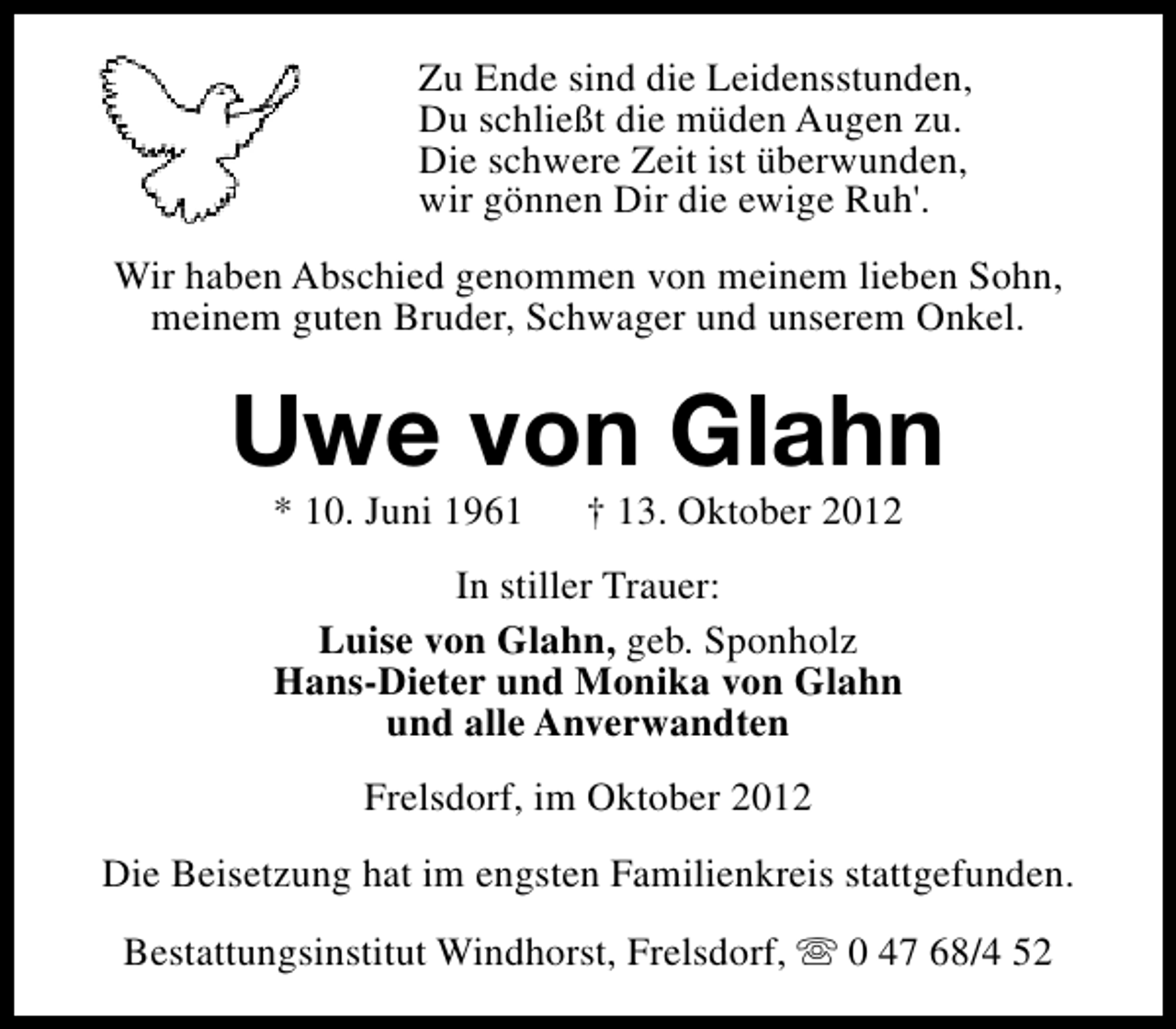 <p>Zu Ende sind die Leidensstunden,<br />Du schließt die müden Augen zu.<br />Die schwere Zeit ist überwunden,<br />wir gönnen Dir die ewige Ruh'.<br />Wir haben Abschied genommen von meinem lieben Sohn,<br />meinem guten Bruder, Schwager und unserem Onkel.</p><p>Uwe von Glahn<br />* 10. Juni 1961</p><p>† 13. Oktober 2012</p><p>In stiller Trauer:<br />Luise von Glahn, geb. Sponholz<br />Hans-Dieter und Monika von Glahn<br />und alle Anverwandten<br />Frelsdorf, im Oktober 2012<br />Die Beisetzung hat im engsten Familienkreis stattgefunden.<br />Bestattungsinstitut Windhorst, Frelsdorf, s 0 47 68/4 52</p>