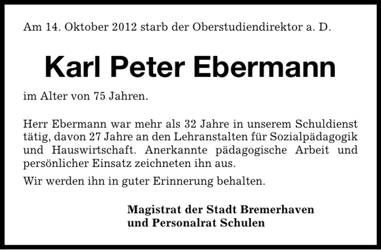 <p>Am 14. Oktober 2012 starb der Oberstudiendirektor a. D.</p><p>Karl Peter Ebermann<br />im Alter von 75 Jahren.<br />Herr Ebermann war mehr als 32 Jahre in unserem Schuldienst<br />tätig, davon 27 Jahre an den Lehranstalten für Sozialpädagogik<br />und Hauswirtschaft. Anerkannte pädagogische Arbeit und<br />persönlicher Einsatz zeichneten ihn aus.<br />Wir werden ihn in guter Erinnerung behalten.<br />Magistrat der Stadt Bremerhaven<br />und Personalrat Schulen</p>