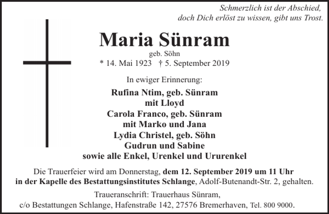 <p>Schmerzlich ist der Abschied,<br />doch Dich erlöst zu wissen, gibt uns Trost.</p>
<p>Maria Sünram<br />geb. Söhn</p>
<p>* 14. Mai 1923 † 5. September 2019<br />In ewiger Erinnerung:</p>
<p>Rufina Ntim, geb. Sünram<br />mit Lloyd<br />Carola Franco, geb. Sünram<br />mit Marko und Jana<br />Lydia Christel, geb. Söhn<br />Gudrun und Sabine<br />sowie alle Enkel, Urenkel und Ururenkel<br />Die Trauerfeier wird am Donnerstag, dem 12. September 2019 um 11 Uhr<br />in der Kapelle des Bestattungsinstitutes Schlange, Adolf-Butenandt-Str. 2, gehalten.<br />Traueranschrift: Trauerhaus Sünram,<br />c/o Bestattungen Schlange, Hafenstraße 142, 27576 Bremerhaven, Tel. 800 9000.</p>