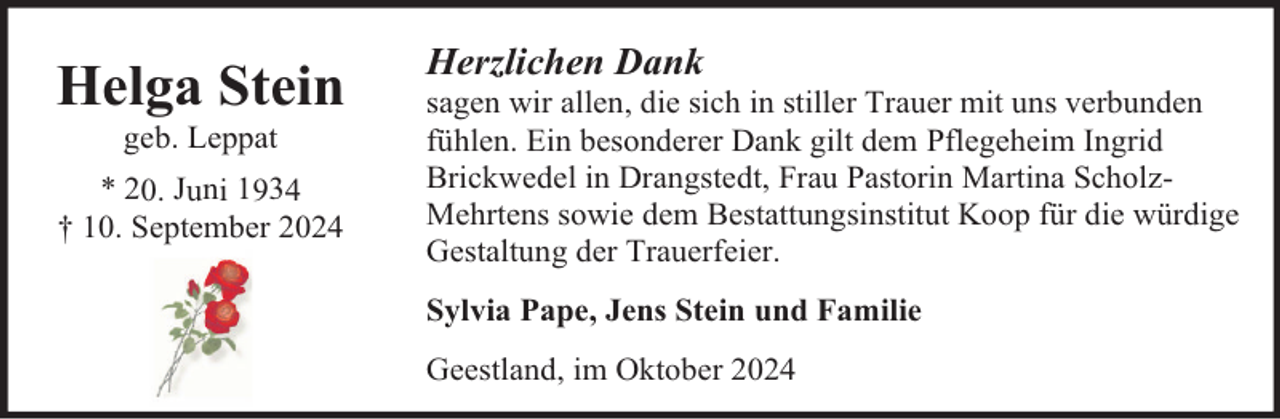 <p>Helga Stein<br />geb. Leppat</p><p>* 20. Juni 1934<br />† 10. September 2024</p><p>Herzlichen Dank</p><p>sagen wir allen, die sich in stiller Trauer mit uns verbunden<br />fühlen. Ein besonderer Dank gilt dem Pflegeheim Ingrid<br />Brickwedel in Drangstedt, Frau Pastorin Martina ScholzMehrtens sowie dem Bestattungsinstitut Koop für die würdige<br />Gestaltung der Trauerfeier.<br />Sylvia Pape, Jens Stein und Familie<br />Geestland, im Oktober 2024</p>